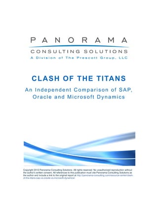 C L A S H O F T H E T I TA N S
 A n I n d e p e n d e n t C o m p a r i s o n o f S A P,
    Oracle and Microsoft Dynamics




Copyright 2012 Panorama Consulting Solutions. All rights reserved. No unauthorized reproduction without
the author’s written consent. All references to this publication must cite Panorama Consulting Solutions as
the author and include a link to the original report at http://panorama-consulting.com/resource-center/clash-
of-the-titans-sap-vs-oracle-vs-microsoft-dynamics/.
 
