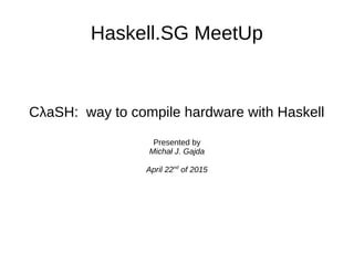 Haskell.SG MeetUp
CλaSH: way to compile hardware with Haskell
Presented by
Michał J. Gajda
April 22nd
of 2015
 