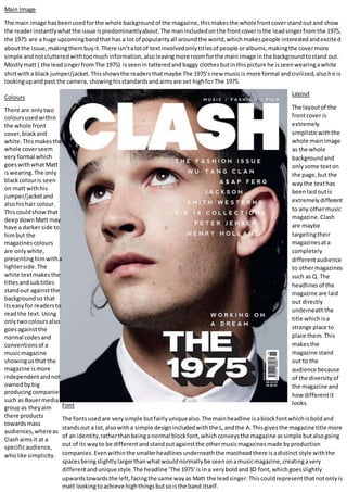 Main Image
The main image hasbeenusedforthe whole backgroundof the magazine,thismakesthe wholefrontcoverstandoutand show
the readerinstantlywhatthe issue ispredominantlyabout.The manincludedonthe frontcoveristhe leadsingerfromthe 1975,
the 1975 are a huge upcomingbandthat has a lot of popularityall aroundthe world,whichmakespeople interestedandexcited
aboutthe issue,makingthembuyit.There isn’talotof textinvolvedonlytitlesof people oralbums,makingthe covermore
simple andnotclutteredwithtoomuchinformation,alsoleavingmore roomforthe main image inthe backgroundtostand out.
Mostlymatt ( the leadsingerfromThe 1975) isseenin tatteredandbaggy clothes butinthispicture he isseenwearingawhite
shirtwitha black jumper/jacket.Thisshowsthe readersthatmaybe The 1975’s new musicis more formal andcivilized,alsohe is
lookingupandpast the camera, showinghisstandardsandaimsare set highforThe 1975.
Colours
There are onlytwo
coloursusedwithin
the whole front
cover,blackand
white.Thismakesthe
whole coverseem
veryformal which
goeswithwhatMatt
iswearing.The only
blackcolouris seen
on matt withhis
jumper/jacketand
alsohishair colour.
Thiscouldshowthat
deepdownMatt may
have a darker side to
himbut the
magazinescolours
are onlywhite,
presentinghimwitha
lighterside.The
white textmakesthe
titlesandsubtitles
standout againstthe
backgroundso that
itseasyfor readersto
readthe text. Using
onlytwocoloursalso
goesagainstthe
normal codesand
conventionsof a
musicmagazine
showingusthat the
magazine ismore
independentandnot
ownedbybig
producingcompanies
such as Bauermedia
groupas theyaim
there products
towardsmass
audiences,whereas
Clashaimsit at a
specificaudience,
wholike simplicity.
Layout
The layoutof the
frontcover is
extremely
simplisticwiththe
whole mainimage
as the whole
backgroundand
only some texton
the page,but the
waythe texthas
beenlaidoutis
extremelydifferent
to any othermusic
magazine.Clash
are maybe
targetingtheir
magazinesata
completely
differentaudience
to othermagazines
such as Q. The
headlinesof the
magazine are laid
out directly
underneaththe
title whichisa
strange place to
place them.This
makesthe
magazine stand
out to the
audience because
of the diversityof
the magazine and
howdifferentit
looks.Font
The fontsusedare verysimple butfairlyuniquealso.The mainheadline isablockfontwhichisboldand
standsout a lot,alsowitha simple designincludedwiththe L,andthe A.Thisgivesthe magazine title more
of an identity,ratherthanbeinganormal blockfont,whichconveysthe magazine assimple butalsogoing
out of its wayto be differentandstandoutagainstthe othermusicmagazinesmade byproduction
companies.Evenwithinthe smallerheadlines underneaththe mastheadthere isadistinct style withthe
spacesbeingslightlylargerthanwhatwouldnormallybe seenonamusicmagazine,creatingavery
differentandunique style.The headline ‘The 1975’is ina veryboldand3D font,whichgoesslightly
upwardstowardsthe left,facingthe same wayas Matt the leadsinger.Thiscouldrepresentthatnotonlyis
matt lookingtoachieve highthingsbutsoisthe band itself.
 