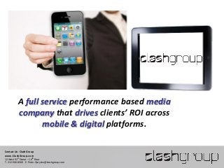 A full service performance based media
          company that drives clients’ ROI across
                 mobile & digital platforms.

Contact Us: Clash Group
www.ClashGroup.com
12 West 31st Street – 10th floor
T. 212.946.8560 E. Peter.Oprysko@clashgroup.com
 