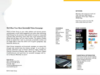 NETWORK

                                                                                                              600 million video streams per month and
                                                                                                              1500+ Web sites, 5,000 Facebook
                                                                                                              Applications, iPhone Apps, Widgets on
                                                                                                              200,000 Blogs.

                                                                                                              Clash Group reaches more than 250
                                                                                                              million unique visitors per month.




We’ll Run Your Next Successful Video Campaign                               CHANNELS                          MUSIC CHANNEL
                                                                            Animation          Mobile
                                                                            Auto               Movies/TV
Think of Clash Group as your video platform and services partner,           Beauty & Fashion   Music
concentrating in social media engagement and online video advertising.      Business           News
Clash Group has the premiere video platform focused on measurable           Celebrities        Social Media
in-stream video advertising, online video sites, social networking sites,   Entertainment      Sports
iPhone ads and Apps, and viral video launches. The platform enables         Gaming             Technology
brands to extend their reach to previously unreachable markets and          Health             Teen
                                                                            How-to             Travel
can target video in ways that others can't: by genre, geography, tags,      Kids
keywords, devices, etc.                                                     Lifestyle

Clash Group transparent and brand-safe campaigns are seeing click-
through rates several times the industry average. In our 6 years in
business, advertisers such as Airwick, Starburst, Calgon, Holiday Inn,
Clearasil, University of Phoenix, eBay, Vlassic, Spray ‘n Wash, Colgate,
CreditCards.com, and Lysol have run successful campaigns with us.
Let us help you effectively run yours!                                                                         TARGETING & OPTIMIZATION
                                                                                                               Clash Group provides real-time targeting,
                                                                                                               measurement, and optimization, ensuring
Clash Group                                                                                                    optimal campaign performance.
350 5th Avenue; Suite 3316                                                                                     Targeting capabilities include:
New York, NY USA 10118                                                                                         – Demographic
(212) 946 - 8567                                                                                               – Geographic
Tore.Erickson@clashgroup.com                                                                                   – Daypart
www.ClashGroup.com                                                                                             – Channel
                                                                                                               – Content
                                                                                                               – Device type
©2012 Clash Group
 