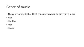 Genre of music
• The genre of music that Clash consumers would be interested in are
• Rap
• Hip-Hop
• Pop
• House
 