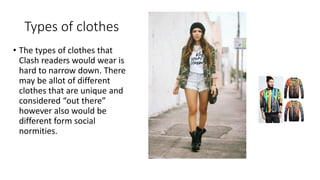 Types of clothes
• The types of clothes that
Clash readers would wear is
hard to narrow down. There
may be allot of different
clothes that are unique and
considered “out there”
however also would be
different form social
normities.
 