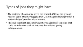 Types of jobs they might have
• The majority of consumer are in the bracket ABC1 of the general
register scale. This may suggest that Clash magazine is targeted at a
wide variety of people and consumers
• I believe that Clash consumers will have a variety of job roles that
could include roles such as teachers, bus drivers, young
entrepreneurs.
 