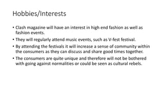 Hobbies/Interests
• Clash magazine will have an interest in high end fashion as well as
fashion events.
• They will regularly attend music events, such as V-fest festival.
• By attending the festivals it will increase a sense of community within
the consumers as they can discuss and share good times together.
• The consumers are quite unique and therefore will not be bothered
with going against normalities or could be seen as cultural rebels.
 