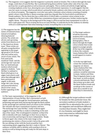 1.) The magazine coversuggests that the magazine is primarily aimed at females. This is shown through the main
image, a mid-shot of Lana Del Rey. She is positioned lying downwith her hands either side of her face, this
portrays her as quite guarded as well as innocent and angelic. This is reinforced withthe bright lighting
creating emphasis on her face, showing her eyes closed withminimal expression. It could suggests that she
uses her music to escape whichwould attract a primarily female audience who listen to her music and use it
as a form of escapism. The magazine coveralso uses quite a feminine colour scheme consisting of mainly
pastel colours. Lana Del Rey is shown wearing a pink top a big pale blue furhood which wouldattract a
female audience. The fur hood also has a white tint to it which adds a consistent colourscheme to the
magazine as the text is also white. White has connotations of peace and innocence, further reinforcing the
angelic theme. The grass in the background of the image is off focusand has been manipulated in order to
have a pale green tint. This is to keep the focus on Lana Del Rey, it could also be forthe audience to identity
with as it couldrepresent that when listening to music everything else is out of focus.
2.) The magazine has the
names of featured artists
instead of straplines
showing featured
articles. The artists are
all new and upcoming
artists from America as it
is ‘the American dream
issue’. These artists are
all quite young therefore
appealing to the target
age group of 18-25 year
olds who will be more
aware of new artists. The
font used in the
masthead ‘Clash’ and the
anchorage text ‘Lana Del
Rey’ are both bold and
modern whichwould
appeal to students. ‘Lana
Del Rey’ is outlined in
black whichgives it an
edgier look whichcould
show that although she’s
been portrayed as
angelic in the main
image she’s also strong
and powerfulwhichis
shown in her music,
further appealing to the
audience.
3.) The target audience
would be university
students/still in education
(socioeconomic
demographic). This is
shown through the bright
colourscheme that would
appeal to younger people.
At the top of the magazine
it shows the contents
‘music/fashion/film’ which
would appeal to creative
students.
4.) In the top right hand
corner the contents of the
magazine are shown
‘music/fashion/film’ this
shows that the target
audience wouldbe interested
in music, fashion and films.
They’d regularly listen to and
buy music, as well as attend
concerts and festivals. They’d
like to keep up to date with
the latest fashion trends and
would go to the cinema at
least once a month to see
films they’re interested in.
5.) The ‘main representation’ of the magazine is the
representation of Lana Del Rey. She’s represented as both
angelic and innocent through her facialexpression and body
positioning and quite bold and strong through the black outline
on the anchorage text and bold choiceof colours in her clothing.
Her red nails also have connotations of power and love.
The anchorage text ‘Lana Del Rey’, ‘ready to bloom again’
suggests that Lana Del Rey is ready to embarking on the next
step of her music. This wouldappeal to students as they’d be
able to identify with new challenges in their lives as they’re
now at university and having to be more independent. ‘Ready
to bloom again’ also relates to the main image as her
positioning also mimics a floweras she’s led on the grass with
the sun shining on her with the hood around her face
representing petals suggesting that she’s ready to ‘bloom.’ The
audience wouldbe able to identity with wanting to fitin to
society as well as being strong and ready for the next steps in
their lives.
6.) Although the target audience would
be females for this particular issue, the
secondary audience of male student s
wouldn’t be as attracted to the cover of
the magazine and would have different
reaction than females. They might feel
it’s too feminine and might’ve been
more interested an influential male
artist as the main image.
 