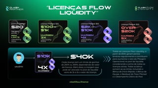 $100
$1k
$2K
$10k
3x
LIQUIDITY
POOL
MARGEM
4x
LIQUIDITY
POOL
MARGEM
$20
SEM
LIMITE
LIQUIDITY
POOL
Licença Mensal
Não gera
pontos
Over
$20k
5x
LIQUIDITY
POOL
MARGEM
"Licenças Flow
Liquidity"
usuário
4x
MARGEM
$40K
até até
clashflow.finance
$10k
Licença Mensal: $20 Licença Mensal: $20 Licença Mensal: $20
Cada licença tem um limite de ganhos
de 200% ou 300%, dependendo do valor
da licença. Além disso, a margem que
pode ser alocada no pool de liquidez
varia de 3x a 5x o valor da licença.
Todas as Licenças Flow Liquidity, a
partir de $100, geram pontos
binários regularmente e contribuem
para aumentar o teto da Margem
Operacional no pool de liquidez,
considerando a soma de todas as
licenças ativas. Todos os bônus
somam-se ao limite, incluindo o
Bônus de Início Rápido, o Bônus de
Equipe, o Residual da Taxa Mensal
e o Desempenho Diário do Pool
 