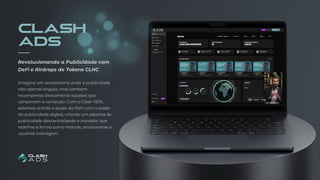 CLASH
ADS
Imagine um ecossistema onde a publicidade
não apenas engaja, mas também
recompensa diretamente aqueles que
consomem o conteúdo. Com o Clash ADS,
estamos unindo o poder do DeFi com o poder
da publicidade digital, criando um sistema de
publicidade descentralizado e inovador que
redefine a forma como marcas, anunciantes e
usuários interagem.
Revolucionando a Publicidade com
DeFi e Airdrops de Tokens CLHC
 