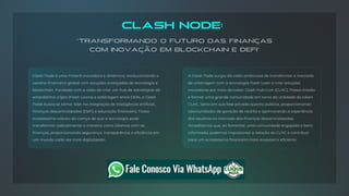 "Transformando o Futuro das Finanças
com Inovação em Blockchain e DeFi"
Clash Node é uma Fintech inovadora e dinâmica, revolucionando o
cenário financeiro global com soluções avançadas de tecnologia e
blockchain. Fundada com a visão de criar um hub de estratégias de
empréstimo cripto (Flash Loans) e arbitragem entre DEXs, a Clash
Node busca se tornar líder na integração de inteligência artificial,
finanças descentralizadas (DeFi) e educação financeira. Nosso
ecossistema nasceu da crença de que a tecnologia pode
transformar radicalmente a maneira como lidamos com as
finanças, proporcionando segurança, transparência e eficiência em
um mundo cada vez mais digitalizado.
Clash Node:
A Clash Node surgiu da visão ambiciosa de transformar o mercado
de arbitragem com a tecnologia Flash Loan e criar soluções
inovadoras por meio do token Clash Hub Coin (CLHC). Nossa missão
é formar uma grande comunidade em torno da utilidade do token
CLHC, tanto em sua fase privada quanto pública, proporcionando
oportunidades de geração de receita e aprimorando a experiência
dos usuários no mercado das finanças descentralizadas.
Acreditamos que, ao fomentar uma comunidade engajada e bem-
informada, podemos impulsionar a adoção do CLHC e contribuir
para um ecossistema financeiro mais acessível e eficiente.
 