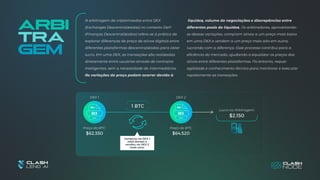 Arbi
tra
gem
A arbitragem de criptomoedas entre DEX
(Exchanges Descentralizadas) no contexto DeFi
(Finanças Descentralizadas) refere-se à prática de
explorar diferenças de preço de ativos digitais entre
diferentes plataformas descentralizadas para obter
lucro. Em uma DEX, as transações são realizadas
diretamente entre usuários através de contratos
inteligentes, sem a necessidade de intermediários.
As variações de preço podem ocorrer devido à
1 BTC
$2,150
DEX 1 DEX 2
Preço do BTC: Preço do BTC:
$62,350 $64,520
Lucro na Arbitragem:
Comprou na DEX 1
mais barato e
vendeu na DEX 2
mais caro.
liquidez, volume de negociações e discrepâncias entre
diferentes pools de liquidez. Os arbitradores, aproveitando-
se dessas variações, compram ativos a um preço mais baixo
em uma DEX e vendem a um preço mais alto em outra,
lucrando com a diferença. Esse processo contribui para a
eficiência do mercado, ajudando a equalizar os preços dos
ativos entre diferentes plataformas. No entanto, requer
agilidade e conhecimento técnico para monitorar e executar
rapidamente as transações.
 