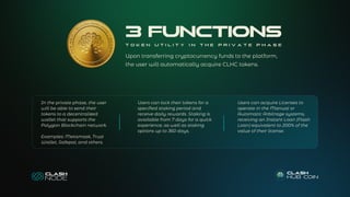 In the private phase, the user
will be able to send their
tokens to a decentralized
wallet that supports the
Polygon Blockchain network.
Examples: Metamask, Trust
Wallet, Safepal, and others.
Users can lock their tokens for a
specified staking period and
receive daily rewards. Staking is
available from 7 days for a quick
experience, as well as staking
options up to 360 days.
Users can acquire Licenses to
operate in the Manual or
Automatic Arbitrage systems,
receiving an Instant Loan (Flash
Loan) equivalent to 200% of the
value of their license.
Upon transferring cryptocurrency funds to the platform,
the user will automatically acquire CLHC tokens.
3 FUNCTIONS
T O K E N U T I L I T Y I N T H E P R I V A T E P H A S E
 