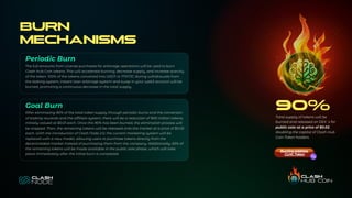 Burn
Mechanisms
After eliminating 90% of the total token supply through periodic burns and the conversion
of staking rewards and the affiliate system, there will be a reduction of 900 million tokens,
initially valued at $0.01 each. Once this 90% has been burned, the elimination process will
be stopped. Then, the remaining tokens will be released onto the market at a price of $0.02
each. With the introduction of Clash Node 2.0, the current marketing system will be
replaced with a new model, allowing users to purchase tokens directly from the
decentralized market instead of purchasing them from the company. Additionally, 65% of
the remaining tokens will be made available in the public sale phase, which will take
place immediately after the initial burn is completed.
The full amounts from License purchases for arbitrage operations will be used to burn
Clash Hub Coin tokens. This will accelerate burning, decrease supply, and increase scarcity
of the token. 100% of the tokens converted into USDT or MATIC during withdrawals from
the staking system, instant loan arbitrage system and swap in your web3 account will be
burned, promoting a continuous decrease in the total supply.
Periodic Burn
Goal Burn 90%
Total supply of tokens will be
burned and released on DEX`s for
public sale at a price of $0.02,
doubling the capital of Clash Hub
Coin Token holders.
Burning address
CLHC Token
 