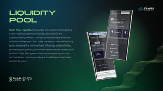 LIQUIDITY
POOL
Clash Flow Liquidity is a liquidity pool system developed by
Clash Node that optimizes liquidity provision in the
cryptocurrency market. Through advanced algorithms and
artificial intelligence, Clash Node pre-selects the best liquidity
pools, allowing the community to efficiently and profitably
provide liquidity directly from their decentralized wallets, such
as MetaMask. This system ensures transparency, security,
and consistent returns, providing a simplified and optimized
solution for users.
 