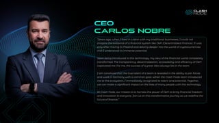 CEO
Carlos nobre
“Years ago, when I lived in Lisbon with my traditional businesses, I could not
imagine the existence of a financial system like DeFi (Decentralized Finance). It was
only after moving to Madrid and delving deeper into the world of cryptocurrencies
that I understood its immense potential.
Upon being introduced to this technology, my view of the financial world completely
transformed. The transparency, decentralization, accessibility and efficiency of DeFi
captivated me. For me, the success of a great idea always lies in the team.
I am convinced that the true talent of a team is revealed in the ability to join forces
and work in harmony with a common goal. When the Clash Node team introduced
me to this ecosystem, I immediately recognized its talent and potential. Together,
we can make a significant impact on the lives of many people with this technology.
At Clash Node, our mission is to harness the power of DeFi to bring financial freedom
and innovation to everyone. Join us on this transformative journey as we redefine the
future of finance.”
 