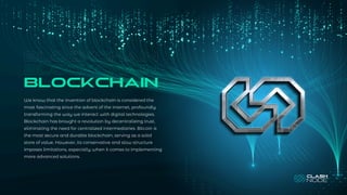 BLOCKCHAIN
We know that the invention of blockchain is considered the
most fascinating since the advent of the internet, profoundly
transforming the way we interact with digital technologies.
Blockchain has brought a revolution by decentralizing trust,
eliminating the need for centralized intermediaries. Bitcoin is
the most secure and durable blockchain, serving as a solid
store of value. However, its conservative and slow structure
imposes limitations, especially when it comes to implementing
more advanced solutions.
BLOCKCHAIN
BLOCKCHAIN
 