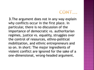 3.The argument does not in any way explain
why conflicts occur in the first place. In
particular, there is no discussion of the
importance of democratic vs. authoritarian
regimes, justice vs. equality, struggles over
the control of resources, ethno-political
mobilization, and ethnic entrepreneurs and
so on. In short: The major ingredients of
violent conflict are ignored for the sake of a
one-dimensional, wrong-headed argument.
 