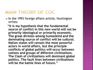  In the 1993 foreign affairs article, Huntington
writes:
“It is my hypothesis that the fundamental
source of conflict in this new world will not be
primarily ideological or primarily economic.
The great division among humankind and the
dominating source of conflict will be cultural.
Nation states will remain the most powerful
actors in world affairs, but the principle
conflicts of global politics will occur between
nations and groups of different civilizations.
The Clash of civilizations will dominant global
politics. The fault lines between civilizations
will be the battle lines of future.”
 