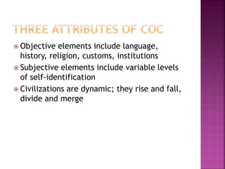  Objective elements include language,
history, religion, customs, institutions
 Subjective elements include variable levels
of self-identification
 Civilizations are dynamic; they rise and fall,
divide and merge
 