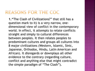1.“The Clash of Civilizations?” that still has a
question mark to it) is a very narrow, one-
dimensional view of conflict in the contemporary
world. In effect, it attempts to relate conflicts
straight and simply to cultural differences
between peoples. It then relates peoples to
predominant cultures and groups all cultures into
8 major civilizations (Western, Islamic, Sinic,
Japanese, Orthodox, Hindu, Latin American and
African). It disregards or downplays all other
evidence to the contrary (regarding culture,
conflict and anything else that might contradict
the simple paradigm of “The Clash”).
 