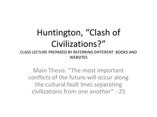 Huntington, “Clash of
Civilizations?”
CLASS LECTURE PREPARED BY REFERRING DIFFERENT BOOKS AND
WEBSITES
Main Thesis: “The most important
conflicts of the future will occur along
the cultural fault lines separating
civilizations from one another” - 25
 