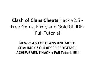 Clash of Clans Cheats Hack v2.5 -
Free Gems, Elixir, and Gold GUIDE-
Full Tutorial
NEW CLASH OF CLANS UNLIMITED
GEM HACK / CHEAT 999,999 GEMS +
ACHIEVEMENT HACK + Full Tutorial!!!!
 