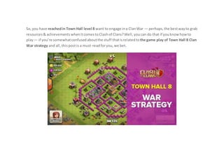 So,you have reachedin Town Hall level 8 want to engage ina ClanWar — perhaps,the bestwayto grab
resources& achievementswhenitcomestoClashof Clans?Well,youcan do that if youknowhowto
play— if you’re somewhatconfusedaboutthe stuff thatisrelatedto the game play of Town Hall 8 Clan
War strategy and all,thispostis a must-readforyou,we bet.
 