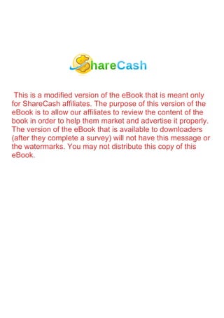This is a modified version of the eBook that is meant only
for ShareCash affiliates. The purpose of this version of the
eBook is to allow our affiliates to review the content of the
book in order to help them market and advertise it properly.
The version of the eBook that is available to downloaders
(after they complete a survey) will not have this message or
the watermarks. You may not distribute this copy of this
eBook.
 