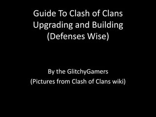 Guide To Clash of Clans
Upgrading and Building
(Defenses Wise)
By the GlitchyGamers
(Pictures from Clash of Clans wiki)
 