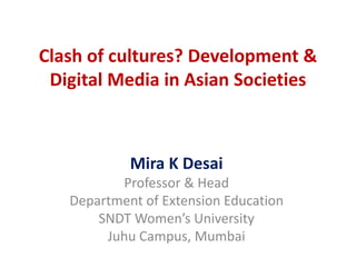 Clash of cultures? Development &
Digital Media in Asian Societies
Mira K Desai
Professor & Head
Department of Extension Education
SNDT Women’s University
Juhu Campus, Mumbai
 