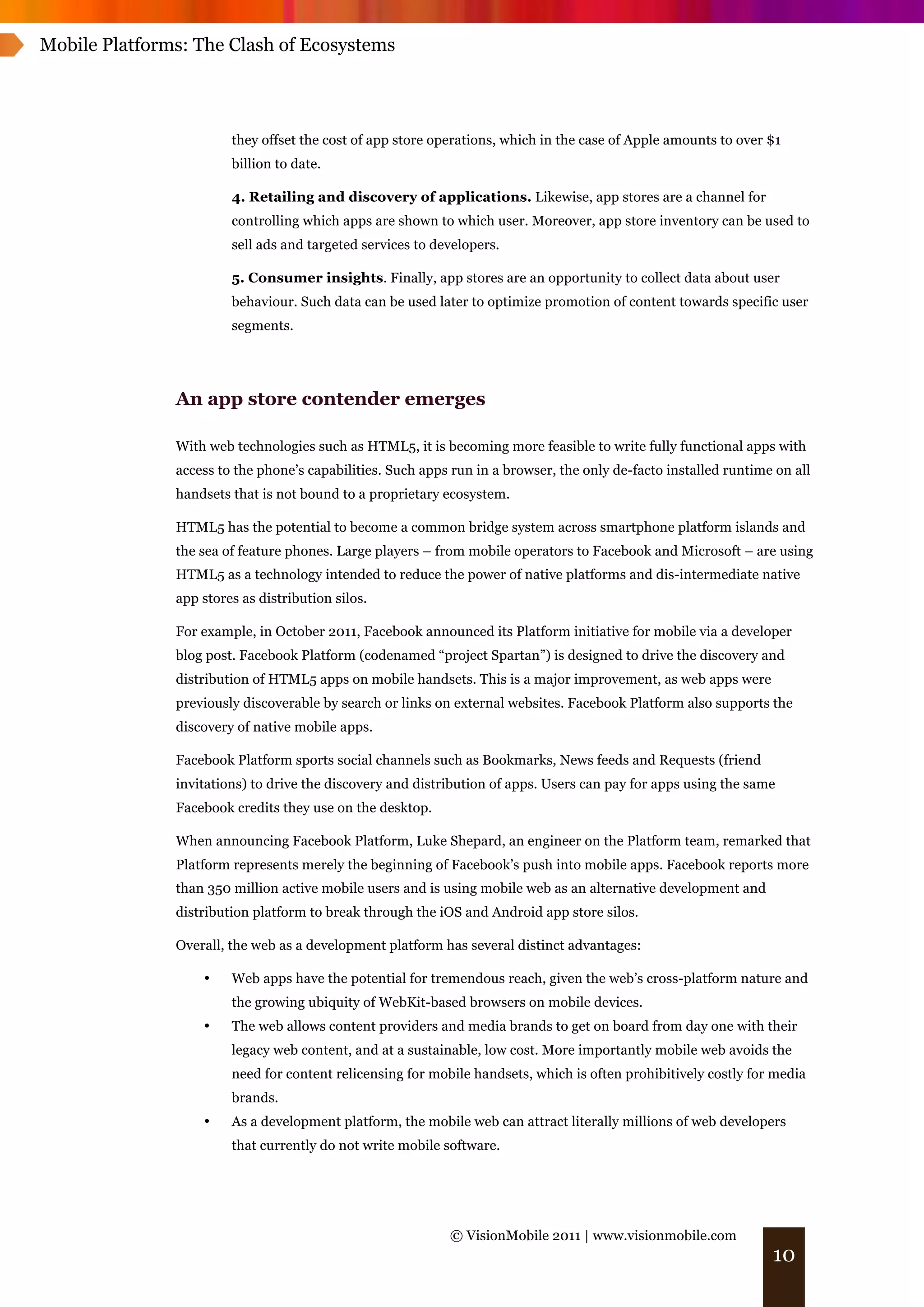 Mobile Platforms: The Clash of Ecosystems




                        they offset the cost of app store operations, which in the case of Apple amounts to over $1
                        billion to date.

                        4. Retailing and discovery of applications. Likewise, app stores are a channel for
                        controlling which apps are shown to which user. Moreover, app store inventory can be used to
                        sell ads and targeted services to developers.

                        5. Consumer insights. Finally, app stores are an opportunity to collect data about user
                        behaviour. Such data can be used later to optimize promotion of content towards specific user
                        segments.




               An app store contender emerges

               With web technologies such as HTML5, it is becoming more feasible to write fully functional apps with
               access to the phone’s capabilities. Such apps run in a browser, the only de-facto installed runtime on all
               handsets that is not bound to a proprietary ecosystem.

               HTML5 has the potential to become a common bridge system across smartphone platform islands and
               the sea of feature phones. Large players – from mobile operators to Facebook and Microsoft – are using
               HTML5 as a technology intended to reduce the power of native platforms and dis-intermediate native
               app stores as distribution silos.

               For example, in October 2011, Facebook announced its Platform initiative for mobile via a developer
               blog post. Facebook Platform (codenamed “project Spartan”) is designed to drive the discovery and
               distribution of HTML5 apps on mobile handsets. This is a major improvement, as web apps were
               previously discoverable by search or links on external websites. Facebook Platform also supports the
               discovery of native mobile apps.

               Facebook Platform sports social channels such as Bookmarks, News feeds and Requests (friend
               invitations) to drive the discovery and distribution of apps. Users can pay for apps using the same
               Facebook credits they use on the desktop.

               When announcing Facebook Platform, Luke Shepard, an engineer on the Platform team, remarked that
               Platform represents merely the beginning of Facebook’s push into mobile apps. Facebook reports more
               than 350 million active mobile users and is using mobile web as an alternative development and
               distribution platform to break through the iOS and Android app store silos.

               Overall, the web as a development platform has several distinct advantages:

                   •    Web apps have the potential for tremendous reach, given the web’s cross-platform nature and
                        the growing ubiquity of WebKit-based browsers on mobile devices.
                   •    The web allows content providers and media brands to get on board from day one with their
                        legacy web content, and at a sustainable, low cost. More importantly mobile web avoids the
                        need for content relicensing for mobile handsets, which is often prohibitively costly for media
                        brands.
                   •    As a development platform, the mobile web can attract literally millions of web developers
                        that currently do not write mobile software.




                                                            © VisionMobile 2011 | www.visionmobile.com
                                                                                                                  10
 