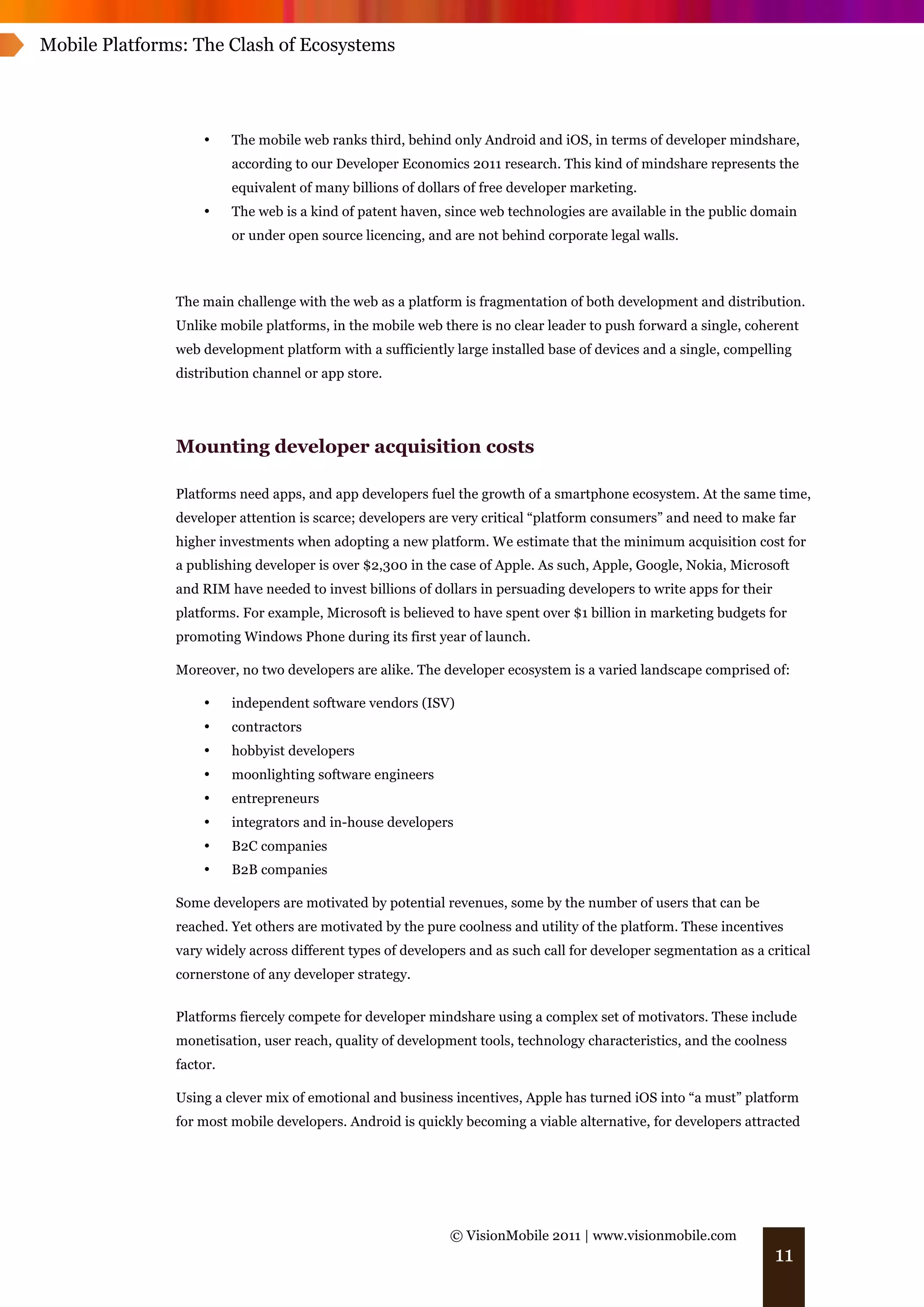 Mobile Platforms: The Clash of Ecosystems




                   •     The mobile web ranks third, behind only Android and iOS, in terms of developer mindshare,
                         according to our Developer Economics 2011 research. This kind of mindshare represents the
                         equivalent of many billions of dollars of free developer marketing.
                   •     The web is a kind of patent haven, since web technologies are available in the public domain
                         or under open source licencing, and are not behind corporate legal walls.



               The main challenge with the web as a platform is fragmentation of both development and distribution.
               Unlike mobile platforms, in the mobile web there is no clear leader to push forward a single, coherent
               web development platform with a sufficiently large installed base of devices and a single, compelling
               distribution channel or app store.




               Mounting developer acquisition costs

               Platforms need apps, and app developers fuel the growth of a smartphone ecosystem. At the same time,
               developer attention is scarce; developers are very critical “platform consumers” and need to make far
               higher investments when adopting a new platform. We estimate that the minimum acquisition cost for
               a publishing developer is over $2,300 in the case of Apple. As such, Apple, Google, Nokia, Microsoft
               and RIM have needed to invest billions of dollars in persuading developers to write apps for their
               platforms. For example, Microsoft is believed to have spent over $1 billion in marketing budgets for
               promoting Windows Phone during its first year of launch.

               Moreover, no two developers are alike. The developer ecosystem is a varied landscape comprised of:

                   •     independent software vendors (ISV)
                   •     contractors
                   •     hobbyist developers
                   •     moonlighting software engineers
                   •     entrepreneurs
                   •     integrators and in-house developers
                   •     B2C companies
                   •     B2B companies

               Some developers are motivated by potential revenues, some by the number of users that can be
               reached. Yet others are motivated by the pure coolness and utility of the platform. These incentives
               vary widely across different types of developers and as such call for developer segmentation as a critical
               cornerstone of any developer strategy.


               Platforms fiercely compete for developer mindshare using a complex set of motivators. These include
               monetisation, user reach, quality of development tools, technology characteristics, and the coolness
               factor.

               Using a clever mix of emotional and business incentives, Apple has turned iOS into “a must” platform
               for most mobile developers. Android is quickly becoming a viable alternative, for developers attracted




                                                             © VisionMobile 2011 | www.visionmobile.com
                                                                                                                    11
 