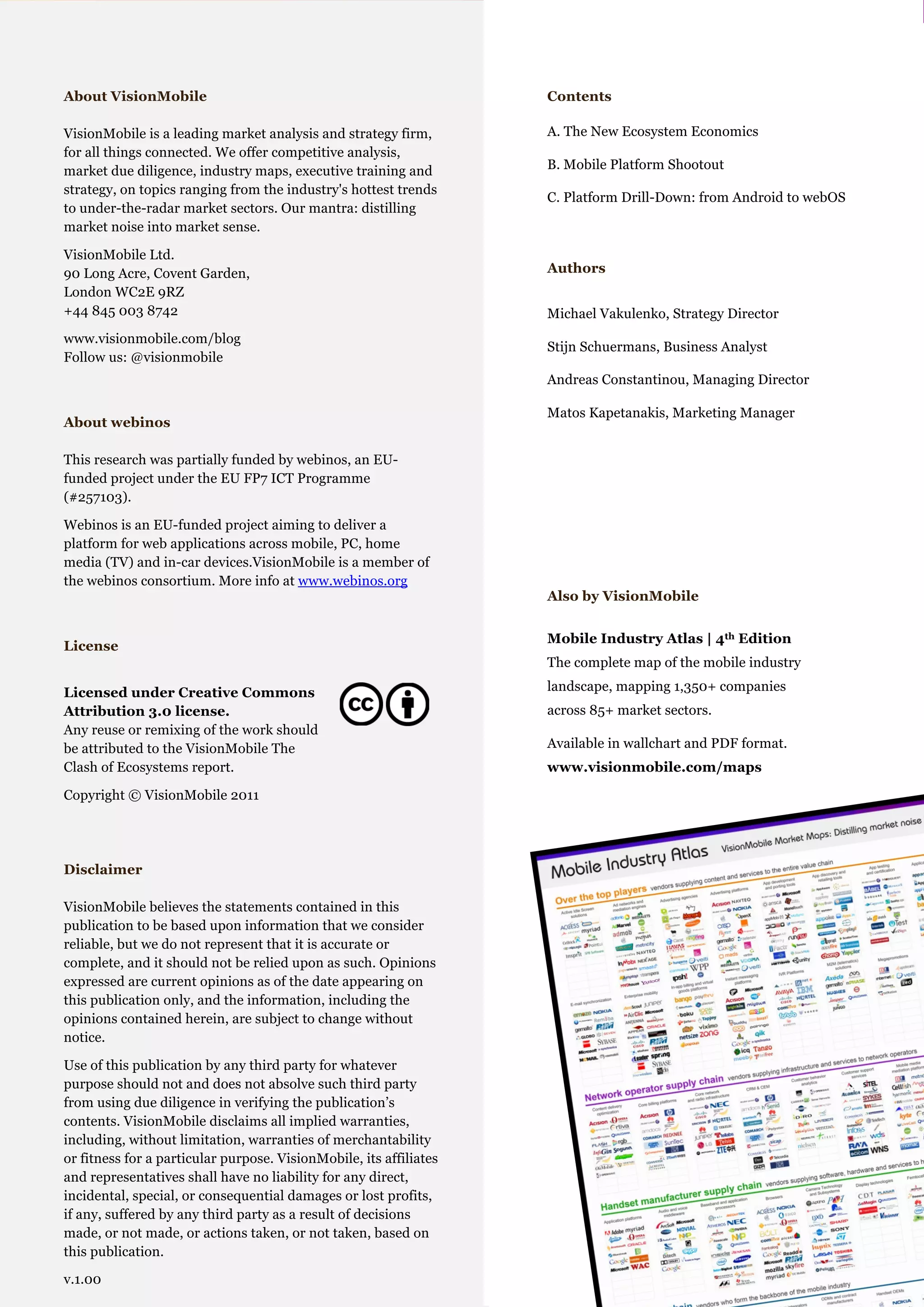 Mobile Platforms: The Clash of Ecosystems

  About VisionMobile                                                           Contents

  VisionMobile is a leading market analysis and strategy firm,                 A. The New Ecosystem Economics
                     .Cover page
  for all things connected. We offer competitive analysis,
  market due diligence, industry maps, executive training and                  B. Mobile Platform Shootout
  strategy, on topics ranging from the industry's hottest trends
                                                                               C. Platform Drill-Down: from Android to webOS
  to under-the-radar market sectors. Our mantra: distilling
  market noise into market sense.

  VisionMobile Ltd.
  90 Long Acre, Covent Garden,                                                 Authors
  London WC2E 9RZ
  +44 845 003 8742                                                             Michael Vakulenko, Strategy Director
  www.visionmobile.com/blog
                                                                               Stijn Schuermans, Business Analyst
  Follow us: @visionmobile
                                                                               Andreas Constantinou, Managing Director

                                                                               Matos Kapetanakis, Marketing Manager
  About webinos

  This research was partially funded by webinos, an EU-
  funded project under the EU FP7 ICT Programme
  (#257103).

  Webinos is an EU-funded project aiming to deliver a
  platform for web applications across mobile, PC, home
  media (TV) and in-car devices.VisionMobile is a member of
  the webinos consortium. More info at www.webinos.org
                                                                               Also by VisionMobile


                                                                               Mobile Industry Atlas | 4th Edition
  License
                                                                               The complete map of the mobile industry

  Licensed under Creative Commons                                              landscape, mapping 1,350+ companies
  Attribution 3.0 license.                                                     across 85+ market sectors.
  Any reuse or remixing of the work should
  be attributed to the VisionMobile The                                        Available in wallchart and PDF format.
  Clash of Ecosystems report.                                                  www.visionmobile.com/maps

  Copyright © VisionMobile 2011




  Disclaimer

  VisionMobile believes the statements contained in this
  publication to be based upon information that we consider
  reliable, but we do not represent that it is accurate or
  complete, and it should not be relied upon as such. Opinions
  expressed are current opinions as of the date appearing on
  this publication only, and the information, including the
  opinions contained herein, are subject to change without
  notice.

  Use of this publication by any third party for whatever
  purpose should not and does not absolve such third party
  from using due diligence in verifying the publication’s
  contents. VisionMobile disclaims all implied warranties,
  including, without limitation, warranties of merchantability
  or fitness for a particular purpose. VisionMobile, its affiliates
  and representatives shall have no liability for any direct,
  incidental, special, or consequential damages or lost profits,
  if any, suffered by any third party as a result of decisions
  made, or not made, or actions taken, or not taken, based on       © VisionMobile 2011 | www.visionmobile.com
  this publication.                                                                                                 2
  v.1.00
 