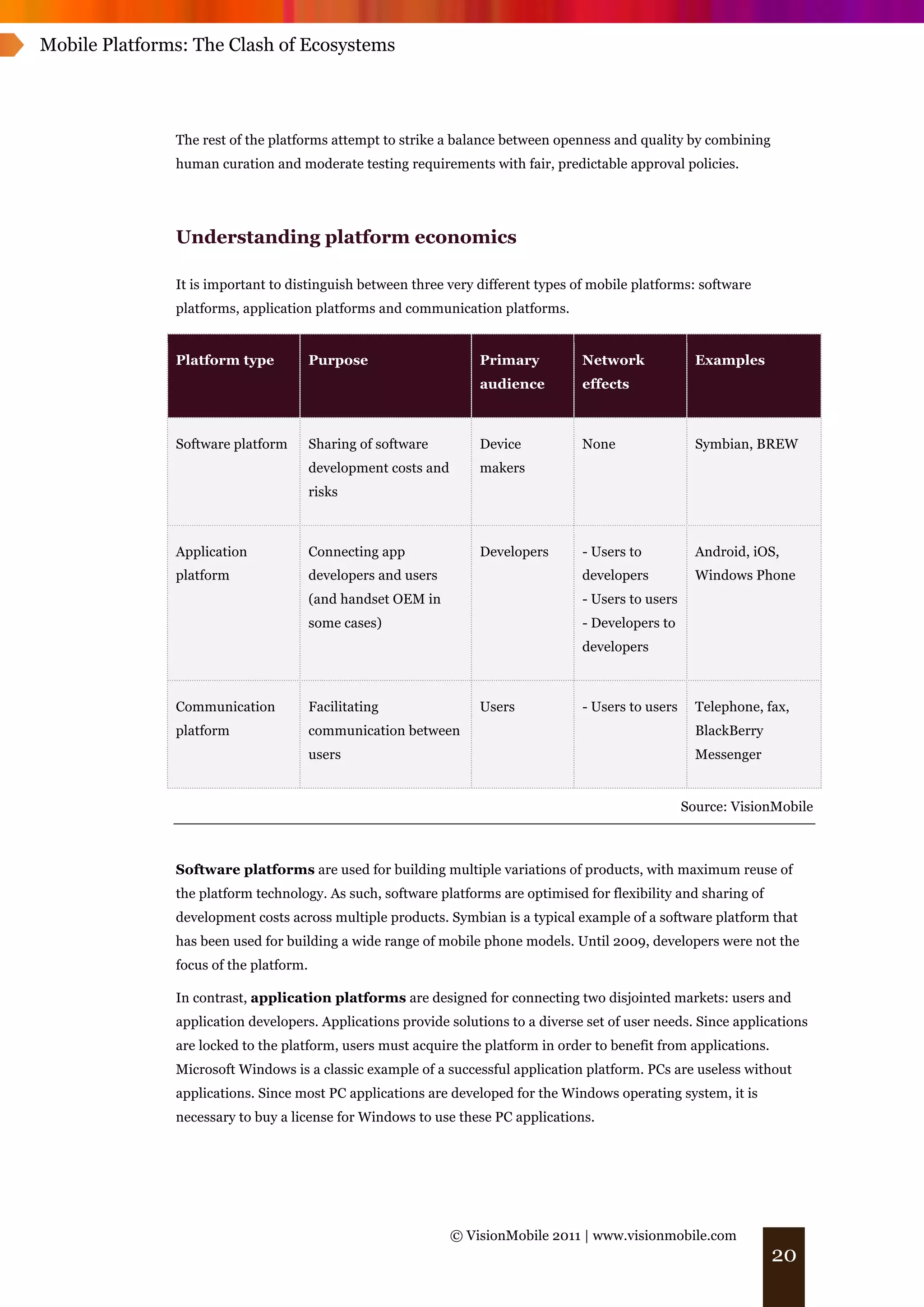 Mobile Platforms: The Clash of Ecosystems




               The rest of the platforms attempt to strike a balance between openness and quality by combining
               human curation and moderate testing requirements with fair, predictable approval policies.




               Understanding platform economics

               It is important to distinguish between three very different types of mobile platforms: software
               platforms, application platforms and communication platforms.


               Platform type            Purpose                     Primary        Network              Examples
                                                                    audience       effects



               Software platform        Sharing of software         Device         None                 Symbian, BREW
                                        development costs and       makers
                                        risks



               Application              Connecting app              Developers     - Users to           Android, iOS,
               platform                 developers and users                       developers           Windows Phone
                                        (and handset OEM in                        - Users to users
                                        some cases)                                - Developers to
                                                                                   developers



               Communication            Facilitating                Users          - Users to users     Telephone, fax,
               platform                 communication between                                           BlackBerry
                                        users                                                           Messenger


                                                                                                      Source: VisionMobile



               Software platforms are used for building multiple variations of products, with maximum reuse of
               the platform technology. As such, software platforms are optimised for flexibility and sharing of
               development costs across multiple products. Symbian is a typical example of a software platform that
               has been used for building a wide range of mobile phone models. Until 2009, developers were not the
               focus of the platform.

               In contrast, application platforms are designed for connecting two disjointed markets: users and
               application developers. Applications provide solutions to a diverse set of user needs. Since applications
               are locked to the platform, users must acquire the platform in order to benefit from applications.
               Microsoft Windows is a classic example of a successful application platform. PCs are useless without
               applications. Since most PC applications are developed for the Windows operating system, it is
               necessary to buy a license for Windows to use these PC applications.




                                                                © VisionMobile 2011 | www.visionmobile.com
                                                                                                                     20
 
