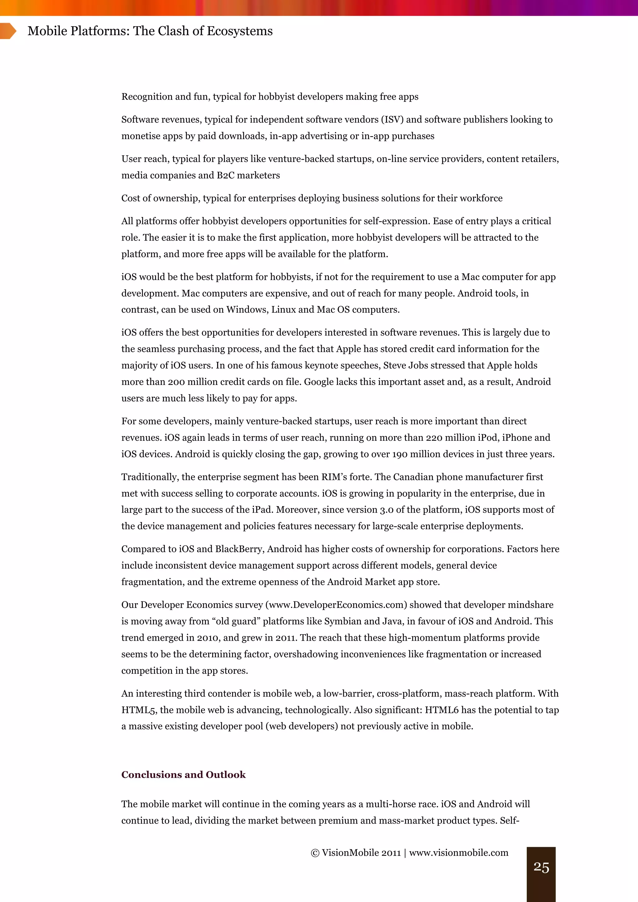 Mobile Platforms: The Clash of Ecosystems




               Recognition and fun, typical for hobbyist developers making free apps

               Software revenues, typical for independent software vendors (ISV) and software publishers looking to
               monetise apps by paid downloads, in-app advertising or in-app purchases

               User reach, typical for players like venture-backed startups, on-line service providers, content retailers,
               media companies and B2C marketers

               Cost of ownership, typical for enterprises deploying business solutions for their workforce

               All platforms offer hobbyist developers opportunities for self-expression. Ease of entry plays a critical
               role. The easier it is to make the first application, more hobbyist developers will be attracted to the
               platform, and more free apps will be available for the platform.

               iOS would be the best platform for hobbyists, if not for the requirement to use a Mac computer for app
               development. Mac computers are expensive, and out of reach for many people. Android tools, in
               contrast, can be used on Windows, Linux and Mac OS computers.

               iOS offers the best opportunities for developers interested in software revenues. This is largely due to
               the seamless purchasing process, and the fact that Apple has stored credit card information for the
               majority of iOS users. In one of his famous keynote speeches, Steve Jobs stressed that Apple holds
               more than 200 million credit cards on file. Google lacks this important asset and, as a result, Android
               users are much less likely to pay for apps.

               For some developers, mainly venture-backed startups, user reach is more important than direct
               revenues. iOS again leads in terms of user reach, running on more than 220 million iPod, iPhone and
               iOS devices. Android is quickly closing the gap, growing to over 190 million devices in just three years.

               Traditionally, the enterprise segment has been RIM’s forte. The Canadian phone manufacturer first
               met with success selling to corporate accounts. iOS is growing in popularity in the enterprise, due in
               large part to the success of the iPad. Moreover, since version 3.0 of the platform, iOS supports most of
               the device management and policies features necessary for large-scale enterprise deployments.

               Compared to iOS and BlackBerry, Android has higher costs of ownership for corporations. Factors here
               include inconsistent device management support across different models, general device
               fragmentation, and the extreme openness of the Android Market app store.

               Our Developer Economics survey (www.DeveloperEconomics.com) showed that developer mindshare
               is moving away from “old guard” platforms like Symbian and Java, in favour of iOS and Android. This
               trend emerged in 2010, and grew in 2011. The reach that these high-momentum platforms provide
               seems to be the determining factor, overshadowing inconveniences like fragmentation or increased
               competition in the app stores.

               An interesting third contender is mobile web, a low-barrier, cross-platform, mass-reach platform. With
               HTML5, the mobile web is advancing, technologically. Also significant: HTML6 has the potential to tap
               a massive existing developer pool (web developers) not previously active in mobile.




               Conclusions and Outlook


               The mobile market will continue in the coming years as a multi-horse race. iOS and Android will
               continue to lead, dividing the market between premium and mass-market product types. Self-


                                                             © VisionMobile 2011 | www.visionmobile.com
                                                                                                                    25
 