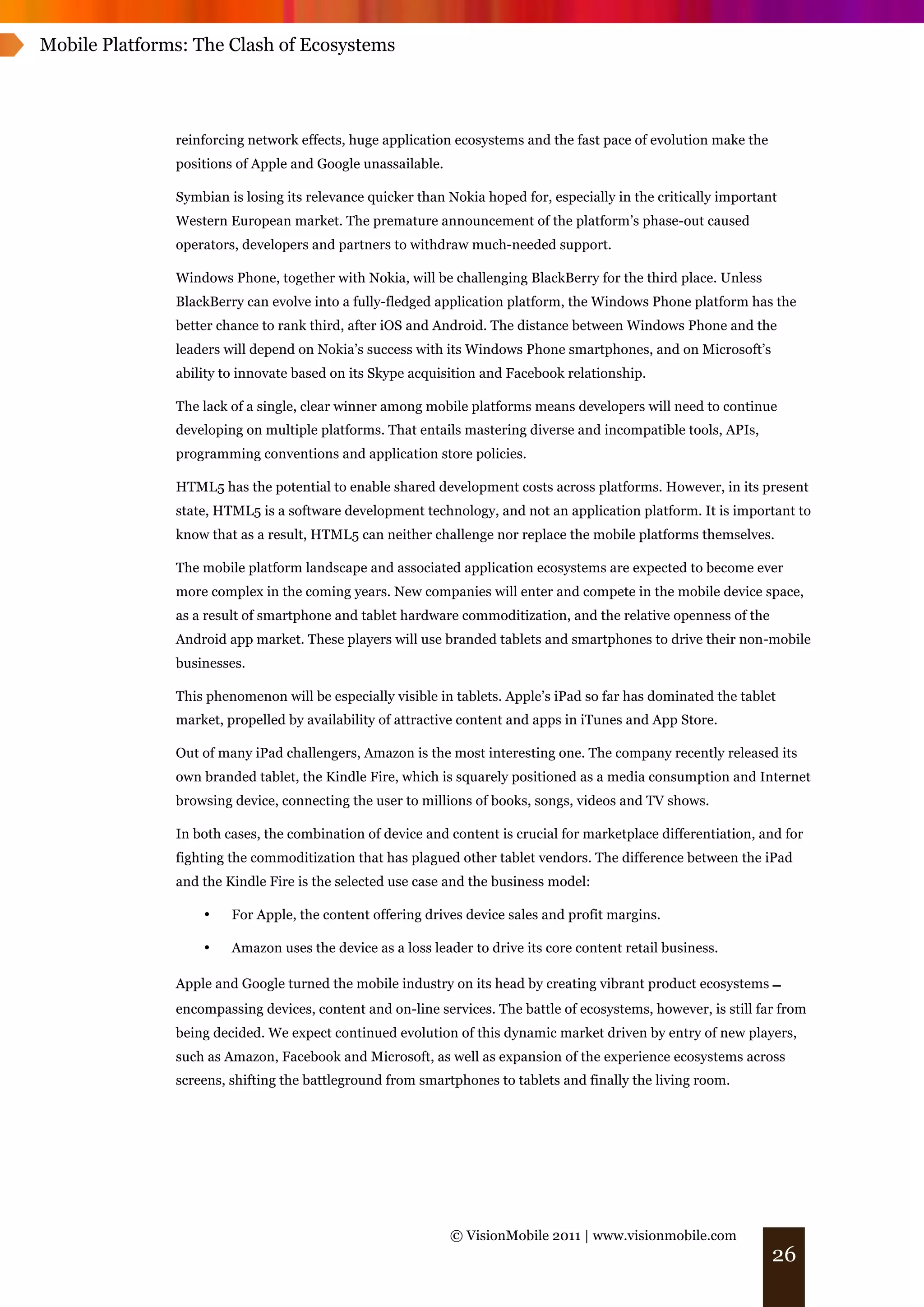 Mobile Platforms: The Clash of Ecosystems




               reinforcing network effects, huge application ecosystems and the fast pace of evolution make the
               positions of Apple and Google unassailable.

               Symbian is losing its relevance quicker than Nokia hoped for, especially in the critically important
               Western European market. The premature announcement of the platform’s phase-out caused
               operators, developers and partners to withdraw much-needed support.

               Windows Phone, together with Nokia, will be challenging BlackBerry for the third place. Unless
               BlackBerry can evolve into a fully-fledged application platform, the Windows Phone platform has the
               better chance to rank third, after iOS and Android. The distance between Windows Phone and the
               leaders will depend on Nokia’s success with its Windows Phone smartphones, and on Microsoft’s
               ability to innovate based on its Skype acquisition and Facebook relationship.

               The lack of a single, clear winner among mobile platforms means developers will need to continue
               developing on multiple platforms. That entails mastering diverse and incompatible tools, APIs,
               programming conventions and application store policies.

               HTML5 has the potential to enable shared development costs across platforms. However, in its present
               state, HTML5 is a software development technology, and not an application platform. It is important to
               know that as a result, HTML5 can neither challenge nor replace the mobile platforms themselves.

               The mobile platform landscape and associated application ecosystems are expected to become ever
               more complex in the coming years. New companies will enter and compete in the mobile device space,
               as a result of smartphone and tablet hardware commoditization, and the relative openness of the
               Android app market. These players will use branded tablets and smartphones to drive their non-mobile
               businesses.

               This phenomenon will be especially visible in tablets. Apple’s iPad so far has dominated the tablet
               market, propelled by availability of attractive content and apps in iTunes and App Store.

               Out of many iPad challengers, Amazon is the most interesting one. The company recently released its
               own branded tablet, the Kindle Fire, which is squarely positioned as a media consumption and Internet
               browsing device, connecting the user to millions of books, songs, videos and TV shows.

               In both cases, the combination of device and content is crucial for marketplace differentiation, and for
               fighting the commoditization that has plagued other tablet vendors. The difference between the iPad
               and the Kindle Fire is the selected use case and the business model:

                   •    For Apple, the content offering drives device sales and profit margins.

                   •    Amazon uses the device as a loss leader to drive its core content retail business.

               Apple and Google turned the mobile industry on its head by creating vibrant product ecosystems !
               encompassing devices, content and on-line services. The battle of ecosystems, however, is still far from
               being decided. We expect continued evolution of this dynamic market driven by entry of new players,
               such as Amazon, Facebook and Microsoft, as well as expansion of the experience ecosystems across
               screens, shifting the battleground from smartphones to tablets and finally the living room.




                                                             © VisionMobile 2011 | www.visionmobile.com
                                                                                                                  26
 