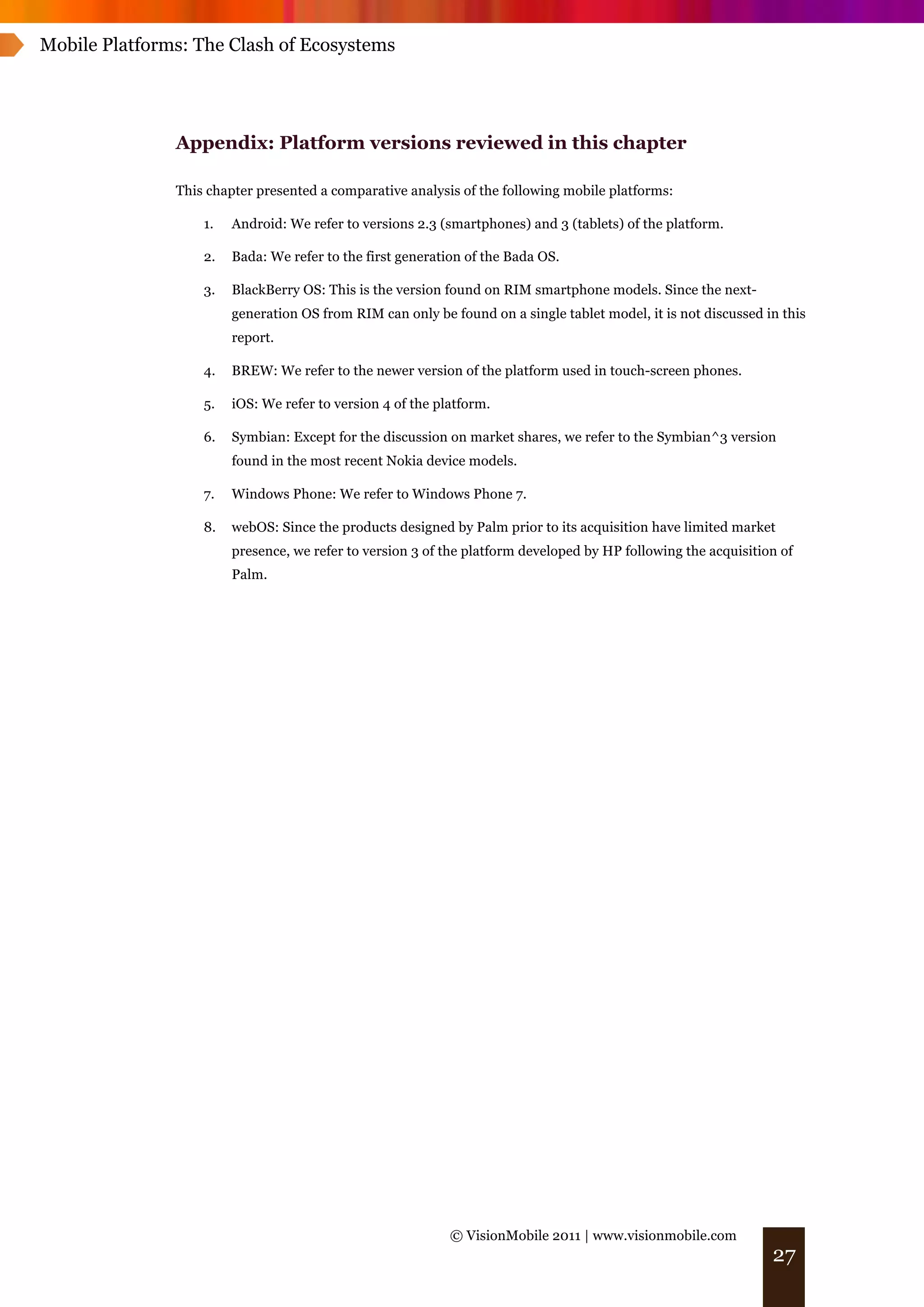 Mobile Platforms: The Clash of Ecosystems




               Appendix: Platform versions reviewed in this chapter

               This chapter presented a comparative analysis of the following mobile platforms:

                   1.   Android: We refer to versions 2.3 (smartphones) and 3 (tablets) of the platform.

                   2.   Bada: We refer to the first generation of the Bada OS.

                   3.   BlackBerry OS: This is the version found on RIM smartphone models. Since the next-
                        generation OS from RIM can only be found on a single tablet model, it is not discussed in this
                        report.

                   4.   BREW: We refer to the newer version of the platform used in touch-screen phones.

                   5.   iOS: We refer to version 4 of the platform.

                   6.   Symbian: Except for the discussion on market shares, we refer to the Symbian^3 version
                        found in the most recent Nokia device models.

                   7.   Windows Phone: We refer to Windows Phone 7.

                   8.   webOS: Since the products designed by Palm prior to its acquisition have limited market
                        presence, we refer to version 3 of the platform developed by HP following the acquisition of
                        Palm.




                                                            © VisionMobile 2011 | www.visionmobile.com
                                                                                                                27
 