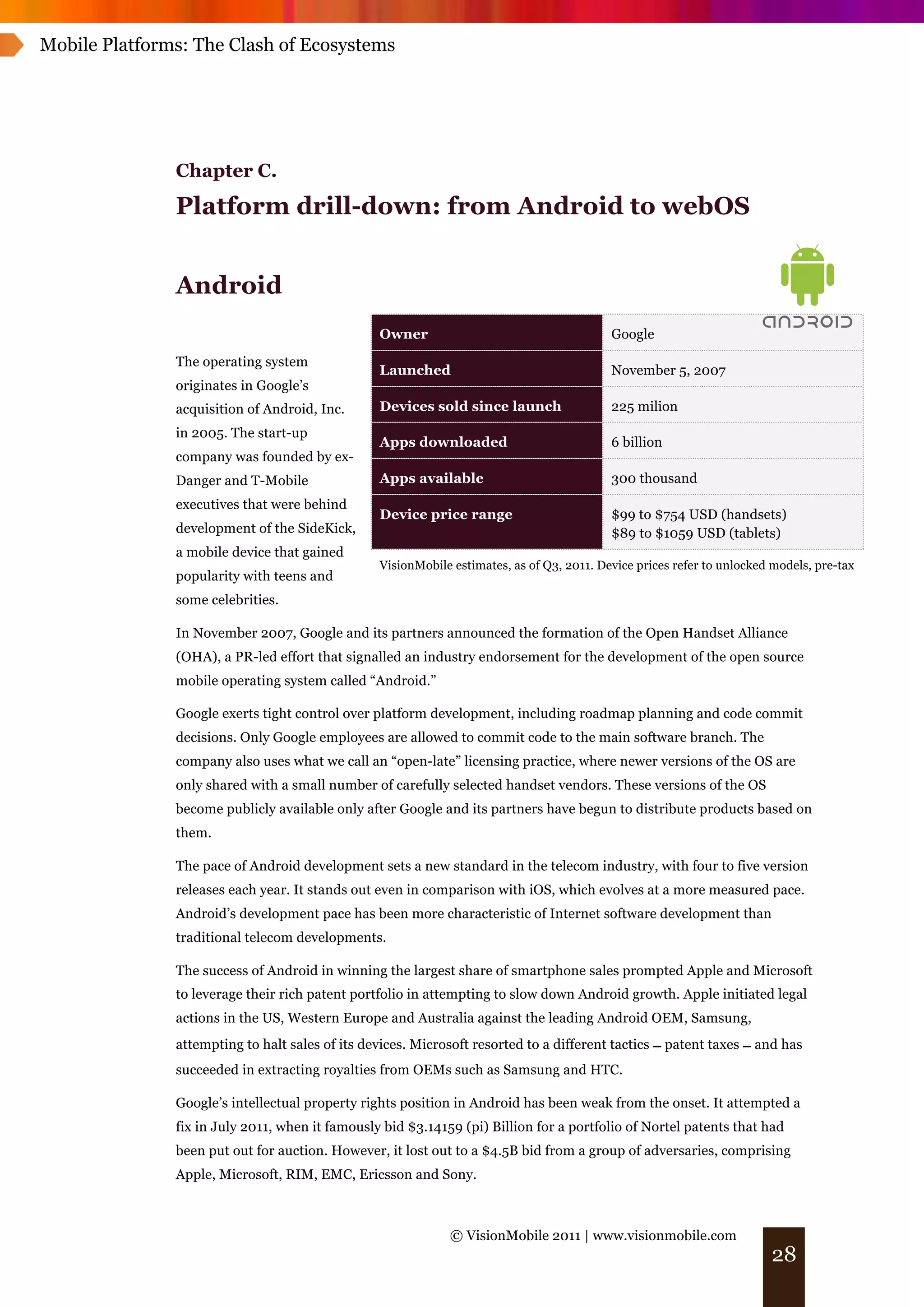 Mobile Platforms: The Clash of Ecosystems




               Chapter C.
               Platform drill-down: from Android to webOS


               Android
                                                 Owner                                     Google
               The operating system
                                                 Launched                                  November 5, 2007
               originates in Google’s
               acquisition of Android, Inc.      Devices sold since launch                 225 milion
               in 2005. The start-up
                                                 Apps downloaded                           6 billion
               company was founded by ex-
               Danger and T-Mobile               Apps available                            300 thousand
               executives that were behind
                                                 Device price range                        $99 to $754 USD (handsets)
               development of the SideKick,                                                $89 to $1059 USD (tablets)
               a mobile device that gained
                                                 VisionMobile estimates, as of Q3, 2011. Device prices refer to unlocked models, pre-tax
               popularity with teens and
               some celebrities.

               In November 2007, Google and its partners announced the formation of the Open Handset Alliance
               (OHA), a PR-led effort that signalled an industry endorsement for the development of the open source
               mobile operating system called “Android.”

               Google exerts tight control over platform development, including roadmap planning and code commit
               decisions. Only Google employees are allowed to commit code to the main software branch. The
               company also uses what we call an “open-late” licensing practice, where newer versions of the OS are
               only shared with a small number of carefully selected handset vendors. These versions of the OS
               become publicly available only after Google and its partners have begun to distribute products based on
               them.

               The pace of Android development sets a new standard in the telecom industry, with four to five version
               releases each year. It stands out even in comparison with iOS, which evolves at a more measured pace.
               Android’s development pace has been more characteristic of Internet software development than
               traditional telecom developments.

               The success of Android in winning the largest share of smartphone sales prompted Apple and Microsoft
               to leverage their rich patent portfolio in attempting to slow down Android growth. Apple initiated legal
               actions in the US, Western Europe and Australia against the leading Android OEM, Samsung,
               attempting to halt sales of its devices. Microsoft resorted to a different tactics ! patent taxes ! and has
               succeeded in extracting royalties from OEMs such as Samsung and HTC.

               Google’s intellectual property rights position in Android has been weak from the onset. It attempted a
               fix in July 2011, when it famously bid $3.14159 (pi) Billion for a portfolio of Nortel patents that had
               been put out for auction. However, it lost out to a $4.5B bid from a group of adversaries, comprising
               Apple, Microsoft, RIM, EMC, Ericsson and Sony.



                                                             © VisionMobile 2011 | www.visionmobile.com
                                                                                                                        28
 