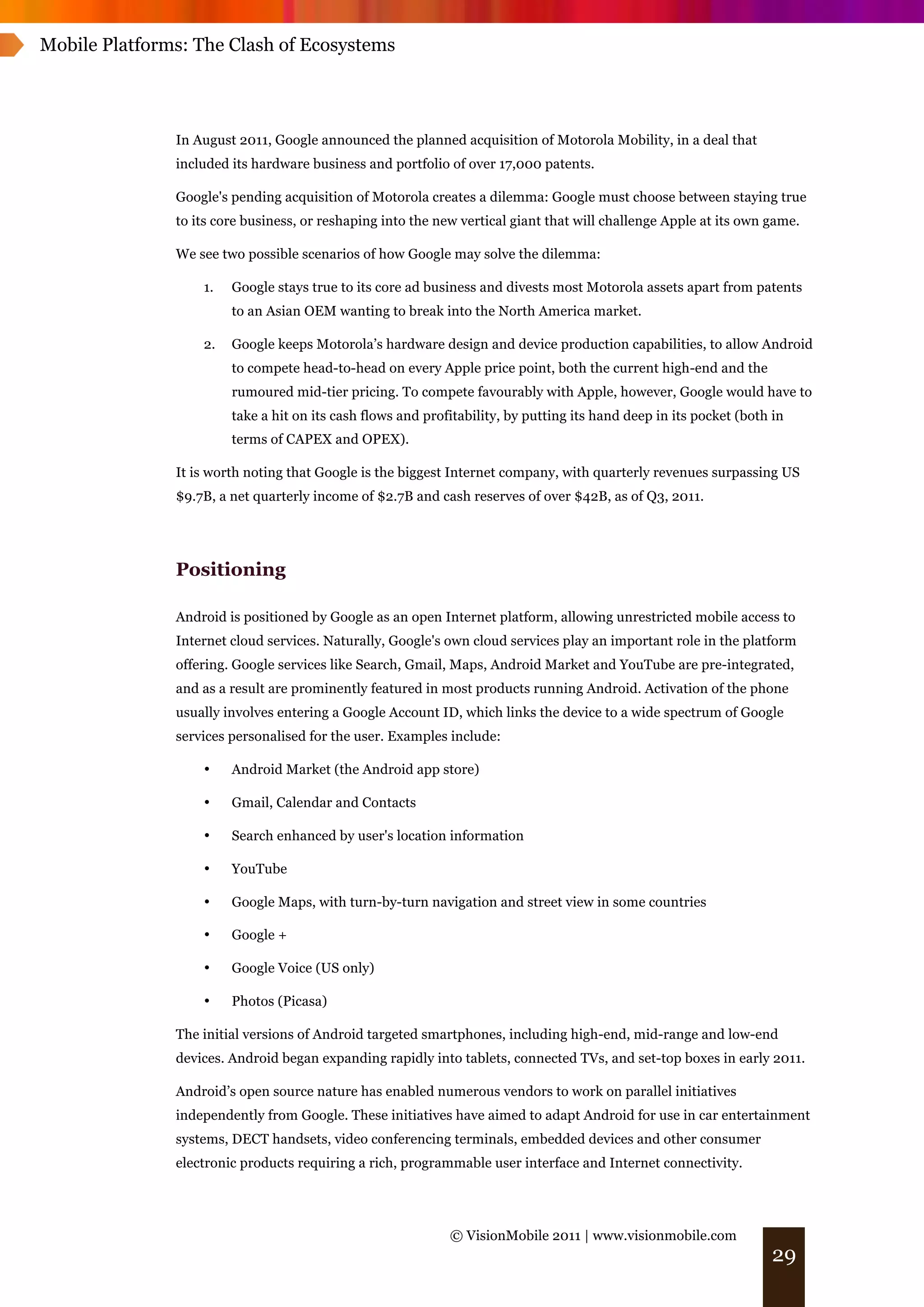 Mobile Platforms: The Clash of Ecosystems




               In August 2011, Google announced the planned acquisition of Motorola Mobility, in a deal that
               included its hardware business and portfolio of over 17,000 patents.

               Google's pending acquisition of Motorola creates a dilemma: Google must choose between staying true
               to its core business, or reshaping into the new vertical giant that will challenge Apple at its own game.

               We see two possible scenarios of how Google may solve the dilemma:

                   1.   Google stays true to its core ad business and divests most Motorola assets apart from patents
                        to an Asian OEM wanting to break into the North America market.

                   2.   Google keeps Motorola’s hardware design and device production capabilities, to allow Android
                        to compete head-to-head on every Apple price point, both the current high-end and the
                        rumoured mid-tier pricing. To compete favourably with Apple, however, Google would have to
                        take a hit on its cash flows and profitability, by putting its hand deep in its pocket (both in
                        terms of CAPEX and OPEX).

               It is worth noting that Google is the biggest Internet company, with quarterly revenues surpassing US
               $9.7B, a net quarterly income of $2.7B and cash reserves of over $42B, as of Q3, 2011.




               Positioning

               Android is positioned by Google as an open Internet platform, allowing unrestricted mobile access to
               Internet cloud services. Naturally, Google's own cloud services play an important role in the platform
               offering. Google services like Search, Gmail, Maps, Android Market and YouTube are pre-integrated,
               and as a result are prominently featured in most products running Android. Activation of the phone
               usually involves entering a Google Account ID, which links the device to a wide spectrum of Google
               services personalised for the user. Examples include:

                   •    Android Market (the Android app store)

                   •    Gmail, Calendar and Contacts

                   •    Search enhanced by user's location information

                   •    YouTube

                   •    Google Maps, with turn-by-turn navigation and street view in some countries

                   •    Google +

                   •    Google Voice (US only)

                   •    Photos (Picasa)

               The initial versions of Android targeted smartphones, including high-end, mid-range and low-end
               devices. Android began expanding rapidly into tablets, connected TVs, and set-top boxes in early 2011.

               Android’s open source nature has enabled numerous vendors to work on parallel initiatives
               independently from Google. These initiatives have aimed to adapt Android for use in car entertainment
               systems, DECT handsets, video conferencing terminals, embedded devices and other consumer
               electronic products requiring a rich, programmable user interface and Internet connectivity.




                                                             © VisionMobile 2011 | www.visionmobile.com
                                                                                                                    29
 