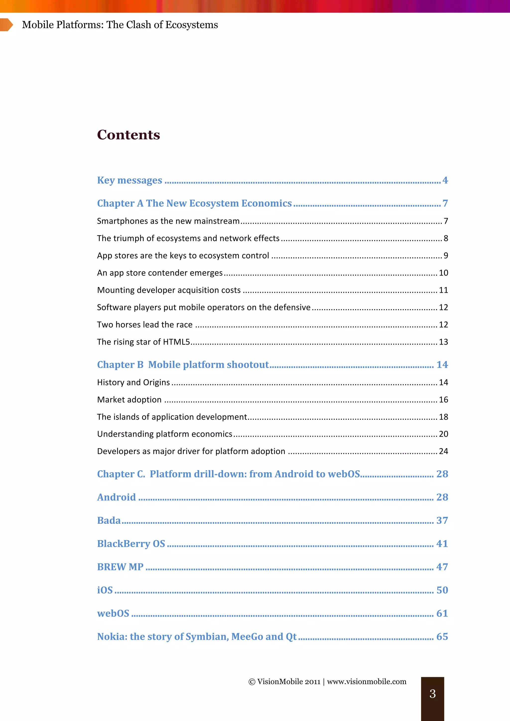 Mobile Platforms: The Clash of Ecosystems




               Contents


               Key	
  messages .................................................................................................................... 4	
  

               Chapter	
  A	
  The	
  New	
  Ecosystem	
  Economics .............................................................. 7	
  
               Smartphones	
  as	
  the	
  new	
  mainstream..................................................................................... 7	
  
               The	
  triumph	
  of	
  ecosystems	
  and	
  network	
  effects .................................................................... 8	
  
               App	
  stores	
  are	
  the	
  keys	
  to	
  ecosystem	
  control ........................................................................ 9	
  
               An	
  app	
  store	
  contender	
  emerges.......................................................................................... 10	
  
               Mounting	
  developer	
  acquisition	
  costs .................................................................................. 11	
  
               Software	
  players	
  put	
  mobile	
  operators	
  on	
  the	
  defensive ..................................................... 12	
  
               Two	
  horses	
  lead	
  the	
  race ...................................................................................................... 12	
  
               The	
  rising	
  star	
  of	
  HTML5........................................................................................................ 13	
  

               Chapter	
  B	
  	
  Mobile	
  platform	
  shootout..................................................................... 14	
  
               History	
  and	
  Origins ................................................................................................................ 14	
  
               Market	
  adoption ................................................................................................................... 16	
  
               The	
  islands	
  of	
  application	
  development................................................................................ 18	
  
               Understanding	
  platform	
  economics...................................................................................... 20	
  
               Developers	
  as	
  major	
  driver	
  for	
  platform	
  adoption ............................................................... 24	
  

               Chapter	
  C.	
  	
  Platform	
  drill-­down:	
  from	
  Android	
  to	
  webOS............................... 28	
  

               Android ............................................................................................................................ 28	
  

               Bada................................................................................................................................... 37	
  

               BlackBerry	
  OS ................................................................................................................ 41	
  

               BREW	
  MP ......................................................................................................................... 47	
  

               iOS ...................................................................................................................................... 50	
  

               webOS ............................................................................................................................... 61	
  

               Nokia:	
  the	
  story	
  of	
  Symbian,	
  MeeGo	
  and	
  Qt ......................................................... 65	
  



                                                                             © VisionMobile 2011 | www.visionmobile.com
                                                                                                                                                         3
 