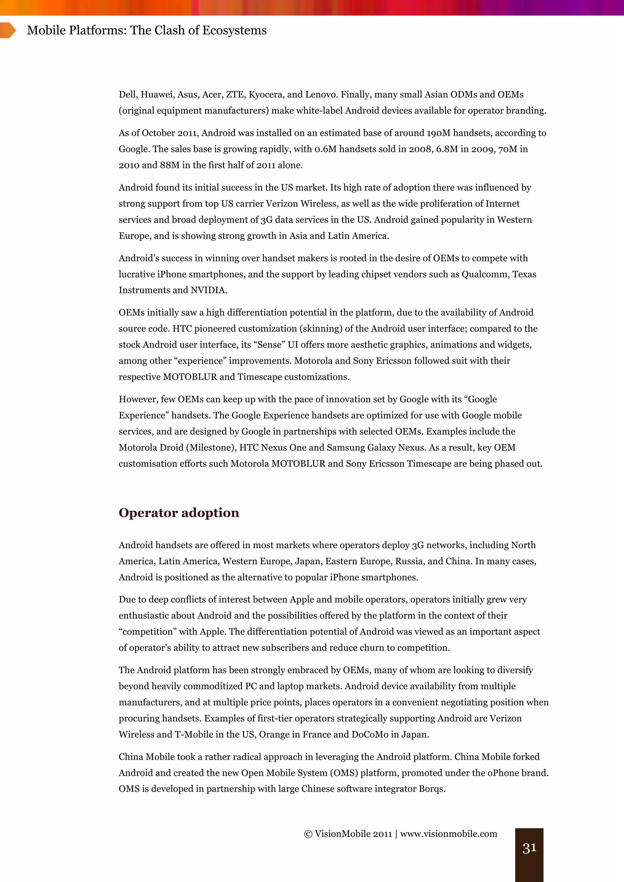 Mobile Platforms: The Clash of Ecosystems




               Dell, Huawei, Asus, Acer, ZTE, Kyocera, and Lenovo. Finally, many small Asian ODMs and OEMs
               (original equipment manufacturers) make white-label Android devices available for operator branding.

               As of October 2011, Android was installed on an estimated base of around 190M handsets, according to
               Google. The sales base is growing rapidly, with 0.6M handsets sold in 2008, 6.8M in 2009, 70M in
               2010 and 88M in the first half of 2011 alone.

               Android found its initial success in the US market. Its high rate of adoption there was influenced by
               strong support from top US carrier Verizon Wireless, as well as the wide proliferation of Internet
               services and broad deployment of 3G data services in the US. Android gained popularity in Western
               Europe, and is showing strong growth in Asia and Latin America.

               Android’s success in winning over handset makers is rooted in the desire of OEMs to compete with
               lucrative iPhone smartphones, and the support by leading chipset vendors such as Qualcomm, Texas
               Instruments and NVIDIA.

               OEMs initially saw a high differentiation potential in the platform, due to the availability of Android
               source code. HTC pioneered customization (skinning) of the Android user interface; compared to the
               stock Android user interface, its “Sense” UI offers more aesthetic graphics, animations and widgets,
               among other “experience” improvements. Motorola and Sony Ericsson followed suit with their
               respective MOTOBLUR and Timescape customizations.

               However, few OEMs can keep up with the pace of innovation set by Google with its “Google
               Experience” handsets. The Google Experience handsets are optimized for use with Google mobile
               services, and are designed by Google in partnerships with selected OEMs. Examples include the
               Motorola Droid (Milestone), HTC Nexus One and Samsung Galaxy Nexus. As a result, key OEM
               customisation efforts such Motorola MOTOBLUR and Sony Ericsson Timescape are being phased out.




               Operator adoption

               Android handsets are offered in most markets where operators deploy 3G networks, including North
               America, Latin America, Western Europe, Japan, Eastern Europe, Russia, and China. In many cases,
               Android is positioned as the alternative to popular iPhone smartphones.

               Due to deep conflicts of interest between Apple and mobile operators, operators initially grew very
               enthusiastic about Android and the possibilities offered by the platform in the context of their
               “competition” with Apple. The differentiation potential of Android was viewed as an important aspect
               of operator's ability to attract new subscribers and reduce churn to competition.

               The Android platform has been strongly embraced by OEMs, many of whom are looking to diversify
               beyond heavily commoditized PC and laptop markets. Android device availability from multiple
               manufacturers, and at multiple price points, places operators in a convenient negotiating position when
               procuring handsets. Examples of first-tier operators strategically supporting Android are Verizon
               Wireless and T-Mobile in the US, Orange in France and DoCoMo in Japan.

               China Mobile took a rather radical approach in leveraging the Android platform. China Mobile forked
               Android and created the new Open Mobile System (OMS) platform, promoted under the oPhone brand.
               OMS is developed in partnership with large Chinese software integrator Borqs.



                                                               © VisionMobile 2011 | www.visionmobile.com
                                                                                                                    31
 
