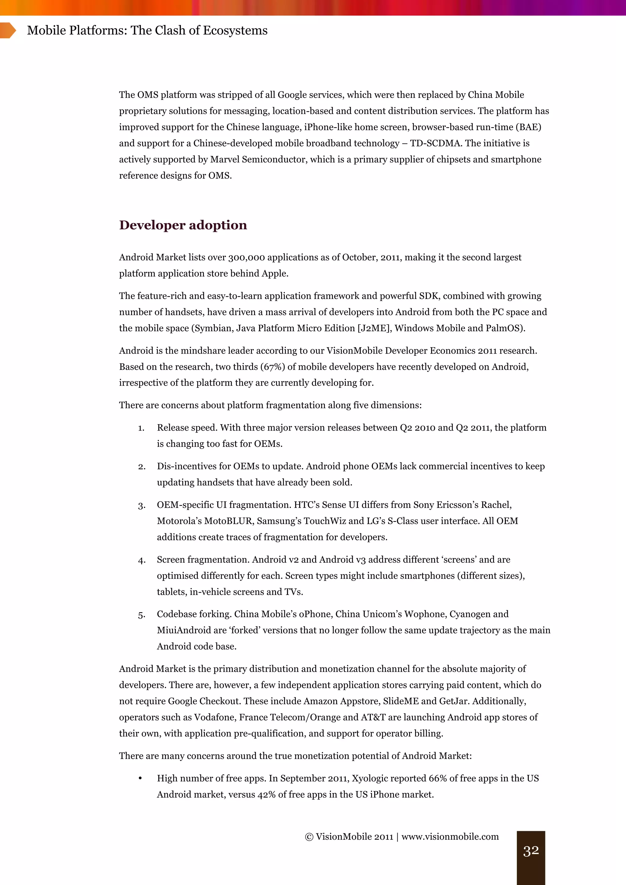 Mobile Platforms: The Clash of Ecosystems




               The OMS platform was stripped of all Google services, which were then replaced by China Mobile
               proprietary solutions for messaging, location-based and content distribution services. The platform has
               improved support for the Chinese language, iPhone-like home screen, browser-based run-time (BAE)
               and support for a Chinese-developed mobile broadband technology – TD-SCDMA. The initiative is
               actively supported by Marvel Semiconductor, which is a primary supplier of chipsets and smartphone
               reference designs for OMS.




               Developer adoption

               Android Market lists over 300,000 applications as of October, 2011, making it the second largest
               platform application store behind Apple.

               The feature-rich and easy-to-learn application framework and powerful SDK, combined with growing
               number of handsets, have driven a mass arrival of developers into Android from both the PC space and
               the mobile space (Symbian, Java Platform Micro Edition [J2ME], Windows Mobile and PalmOS).

               Android is the mindshare leader according to our VisionMobile Developer Economics 2011 research.
               Based on the research, two thirds (67%) of mobile developers have recently developed on Android,
               irrespective of the platform they are currently developing for.

               There are concerns about platform fragmentation along five dimensions:

                   1.   Release speed. With three major version releases between Q2 2010 and Q2 2011, the platform
                        is changing too fast for OEMs.

                   2.   Dis-incentives for OEMs to update. Android phone OEMs lack commercial incentives to keep
                        updating handsets that have already been sold.

                   3.   OEM-specific UI fragmentation. HTC’s Sense UI differs from Sony Ericsson’s Rachel,
                        Motorola’s MotoBLUR, Samsung’s TouchWiz and LG’s S-Class user interface. All OEM
                        additions create traces of fragmentation for developers.

                   4.   Screen fragmentation. Android v2 and Android v3 address different ‘screens’ and are
                        optimised differently for each. Screen types might include smartphones (different sizes),
                        tablets, in-vehicle screens and TVs.

                   5.   Codebase forking. China Mobile’s oPhone, China Unicom’s Wophone, Cyanogen and
                        MiuiAndroid are ‘forked’ versions that no longer follow the same update trajectory as the main
                        Android code base.

               Android Market is the primary distribution and monetization channel for the absolute majority of
               developers. There are, however, a few independent application stores carrying paid content, which do
               not require Google Checkout. These include Amazon Appstore, SlideME and GetJar. Additionally,
               operators such as Vodafone, France Telecom/Orange and AT&T are launching Android app stores of
               their own, with application pre-qualification, and support for operator billing.

               There are many concerns around the true monetization potential of Android Market:

                   •    High number of free apps. In September 2011, Xyologic reported 66% of free apps in the US
                        Android market, versus 42% of free apps in the US iPhone market.



                                                               © VisionMobile 2011 | www.visionmobile.com
                                                                                                                  32
 