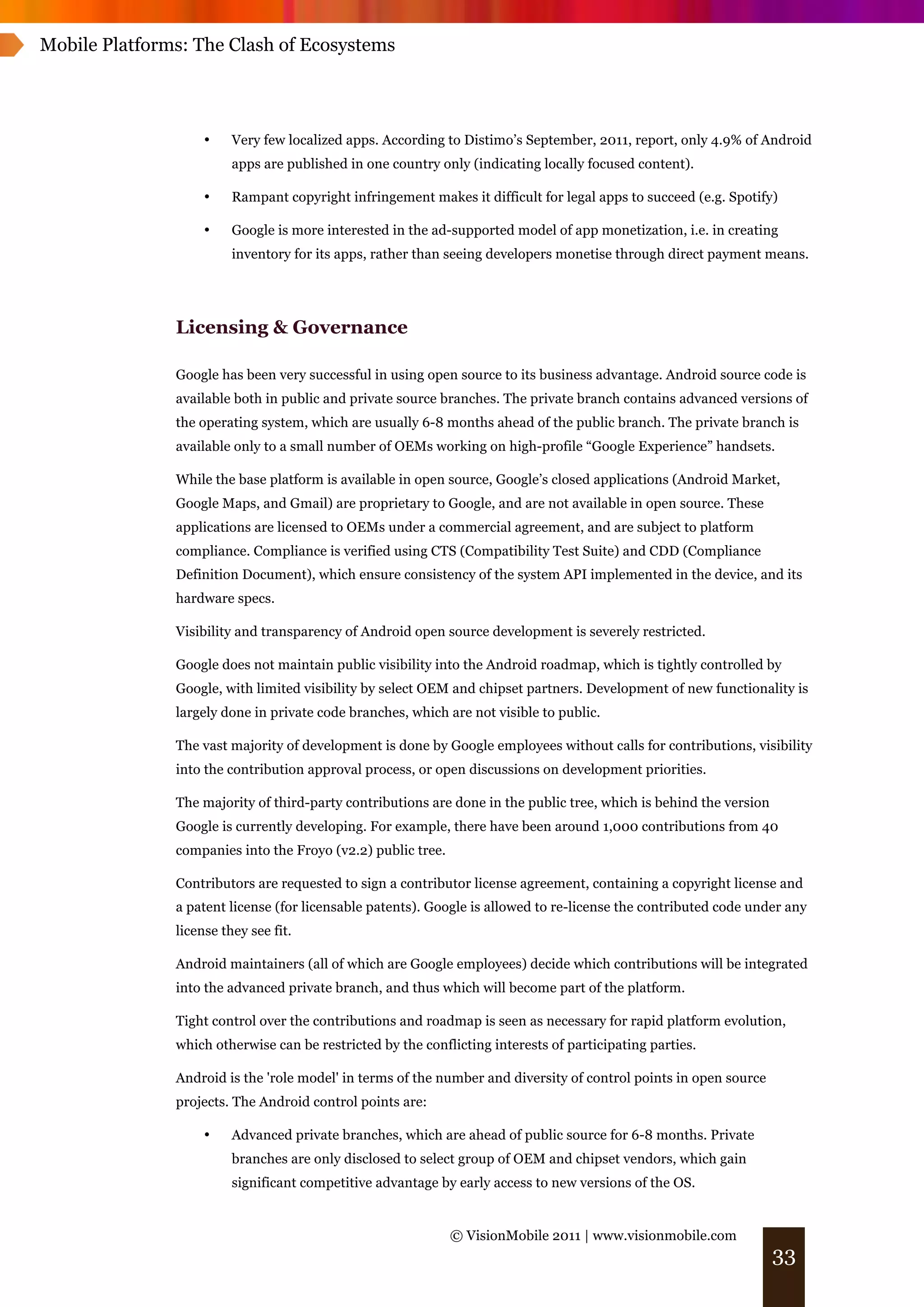 Mobile Platforms: The Clash of Ecosystems




                    •    Very few localized apps. According to Distimo’s September, 2011, report, only 4.9% of Android
                         apps are published in one country only (indicating locally focused content).

                    •    Rampant copyright infringement makes it difficult for legal apps to succeed (e.g. Spotify)

                    •    Google is more interested in the ad-supported model of app monetization, i.e. in creating
                         inventory for its apps, rather than seeing developers monetise through direct payment means.




               Licensing & Governance

               Google has been very successful in using open source to its business advantage. Android source code is
               available both in public and private source branches. The private branch contains advanced versions of
               the operating system, which are usually 6-8 months ahead of the public branch. The private branch is
               available only to a small number of OEMs working on high-profile “Google Experience” handsets.

               While the base platform is available in open source, Google’s closed applications (Android Market,
               Google Maps, and Gmail) are proprietary to Google, and are not available in open source. These
               applications are licensed to OEMs under a commercial agreement, and are subject to platform
               compliance. Compliance is verified using CTS (Compatibility Test Suite) and CDD (Compliance
               Definition Document), which ensure consistency of the system API implemented in the device, and its
               hardware specs.

               Visibility and transparency of Android open source development is severely restricted.

               Google does not maintain public visibility into the Android roadmap, which is tightly controlled by
               Google, with limited visibility by select OEM and chipset partners. Development of new functionality is
               largely done in private code branches, which are not visible to public.

               The vast majority of development is done by Google employees without calls for contributions, visibility
               into the contribution approval process, or open discussions on development priorities.

               The majority of third-party contributions are done in the public tree, which is behind the version
               Google is currently developing. For example, there have been around 1,000 contributions from 40
               companies into the Froyo (v2.2) public tree.

               Contributors are requested to sign a contributor license agreement, containing a copyright license and
               a patent license (for licensable patents). Google is allowed to re-license the contributed code under any
               license they see fit.

               Android maintainers (all of which are Google employees) decide which contributions will be integrated
               into the advanced private branch, and thus which will become part of the platform.

               Tight control over the contributions and roadmap is seen as necessary for rapid platform evolution,
               which otherwise can be restricted by the conflicting interests of participating parties.

               Android is the 'role model' in terms of the number and diversity of control points in open source
               projects. The Android control points are:

                    •    Advanced private branches, which are ahead of public source for 6-8 months. Private
                         branches are only disclosed to select group of OEM and chipset vendors, which gain
                         significant competitive advantage by early access to new versions of the OS.


                                                              © VisionMobile 2011 | www.visionmobile.com
                                                                                                                    33
 