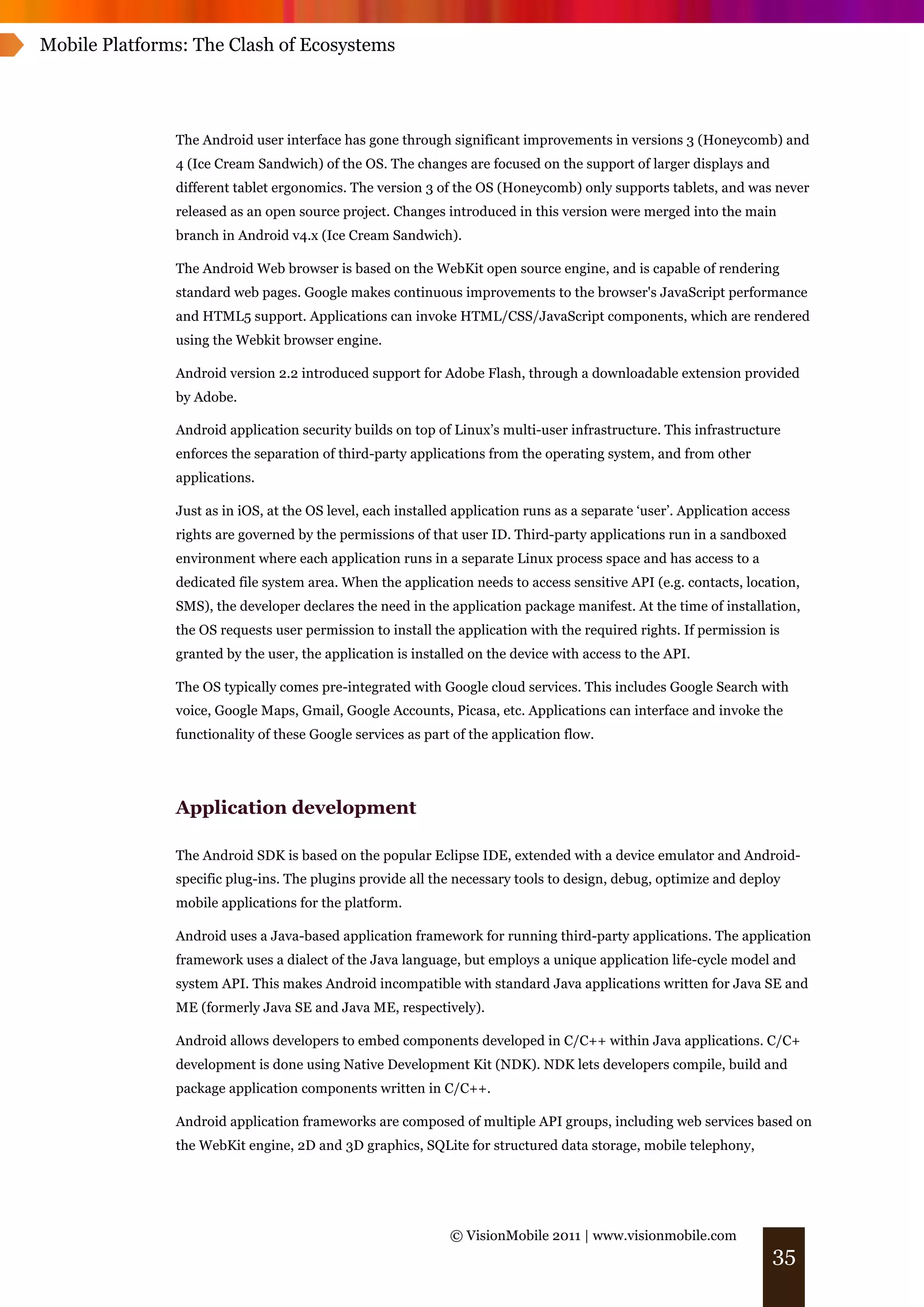 Mobile Platforms: The Clash of Ecosystems




               The Android user interface has gone through significant improvements in versions 3 (Honeycomb) and
               4 (Ice Cream Sandwich) of the OS. The changes are focused on the support of larger displays and
               different tablet ergonomics. The version 3 of the OS (Honeycomb) only supports tablets, and was never
               released as an open source project. Changes introduced in this version were merged into the main
               branch in Android v4.x (Ice Cream Sandwich).

               The Android Web browser is based on the WebKit open source engine, and is capable of rendering
               standard web pages. Google makes continuous improvements to the browser's JavaScript performance
               and HTML5 support. Applications can invoke HTML/CSS/JavaScript components, which are rendered
               using the Webkit browser engine.

               Android version 2.2 introduced support for Adobe Flash, through a downloadable extension provided
               by Adobe.

               Android application security builds on top of Linux’s multi-user infrastructure. This infrastructure
               enforces the separation of third-party applications from the operating system, and from other
               applications.

               Just as in iOS, at the OS level, each installed application runs as a separate ‘user’. Application access
               rights are governed by the permissions of that user ID. Third-party applications run in a sandboxed
               environment where each application runs in a separate Linux process space and has access to a
               dedicated file system area. When the application needs to access sensitive API (e.g. contacts, location,
               SMS), the developer declares the need in the application package manifest. At the time of installation,
               the OS requests user permission to install the application with the required rights. If permission is
               granted by the user, the application is installed on the device with access to the API.

               The OS typically comes pre-integrated with Google cloud services. This includes Google Search with
               voice, Google Maps, Gmail, Google Accounts, Picasa, etc. Applications can interface and invoke the
               functionality of these Google services as part of the application flow.




               Application development

               The Android SDK is based on the popular Eclipse IDE, extended with a device emulator and Android-
               specific plug-ins. The plugins provide all the necessary tools to design, debug, optimize and deploy
               mobile applications for the platform.

               Android uses a Java-based application framework for running third-party applications. The application
               framework uses a dialect of the Java language, but employs a unique application life-cycle model and
               system API. This makes Android incompatible with standard Java applications written for Java SE and
               ME (formerly Java SE and Java ME, respectively).

               Android allows developers to embed components developed in C/C++ within Java applications. C/C+
               development is done using Native Development Kit (NDK). NDK lets developers compile, build and
               package application components written in C/C++.

               Android application frameworks are composed of multiple API groups, including web services based on
               the WebKit engine, 2D and 3D graphics, SQLite for structured data storage, mobile telephony,




                                                             © VisionMobile 2011 | www.visionmobile.com
                                                                                                                    35
 