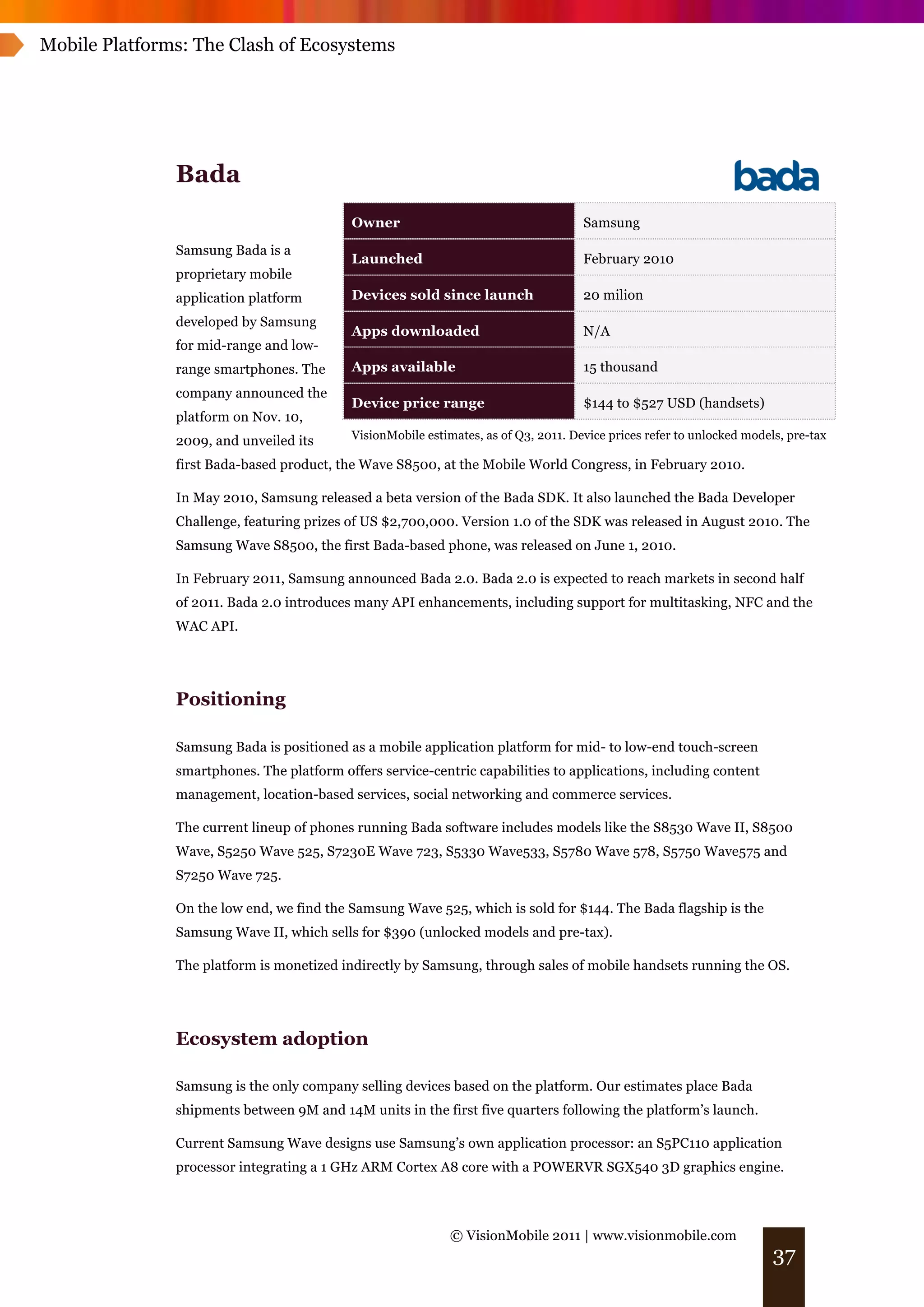 Mobile Platforms: The Clash of Ecosystems




               Bada
                                           Owner                                     Samsung
               Samsung Bada is a
                                           Launched                                  February 2010
               proprietary mobile
               application platform        Devices sold since launch                 20 milion
               developed by Samsung
                                           Apps downloaded                           N/A
               for mid-range and low-
               range smartphones. The      Apps available                            15 thousand
               company announced the
                                           Device price range                        $144 to $527 USD (handsets)
               platform on Nov. 10,
               2009, and unveiled its      VisionMobile estimates, as of Q3, 2011. Device prices refer to unlocked models, pre-tax

               first Bada-based product, the Wave S8500, at the Mobile World Congress, in February 2010.

               In May 2010, Samsung released a beta version of the Bada SDK. It also launched the Bada Developer
               Challenge, featuring prizes of US $2,700,000. Version 1.0 of the SDK was released in August 2010. The
               Samsung Wave S8500, the first Bada-based phone, was released on June 1, 2010.

               In February 2011, Samsung announced Bada 2.0. Bada 2.0 is expected to reach markets in second half
               of 2011. Bada 2.0 introduces many API enhancements, including support for multitasking, NFC and the
               WAC API.




               Positioning

               Samsung Bada is positioned as a mobile application platform for mid- to low-end touch-screen
               smartphones. The platform offers service-centric capabilities to applications, including content
               management, location-based services, social networking and commerce services.

               The current lineup of phones running Bada software includes models like the S8530 Wave II, S8500
               Wave, S5250 Wave 525, S7230E Wave 723, S5330 Wave533, S5780 Wave 578, S5750 Wave575 and
               S7250 Wave 725.

               On the low end, we find the Samsung Wave 525, which is sold for $144. The Bada flagship is the
               Samsung Wave II, which sells for $390 (unlocked models and pre-tax).

               The platform is monetized indirectly by Samsung, through sales of mobile handsets running the OS.




               Ecosystem adoption

               Samsung is the only company selling devices based on the platform. Our estimates place Bada
               shipments between 9M and 14M units in the first five quarters following the platform’s launch.

               Current Samsung Wave designs use Samsung’s own application processor: an S5PC110 application
               processor integrating a 1 GHz ARM Cortex A8 core with a POWERVR SGX540 3D graphics engine.



                                                             © VisionMobile 2011 | www.visionmobile.com
                                                                                                                        37
 