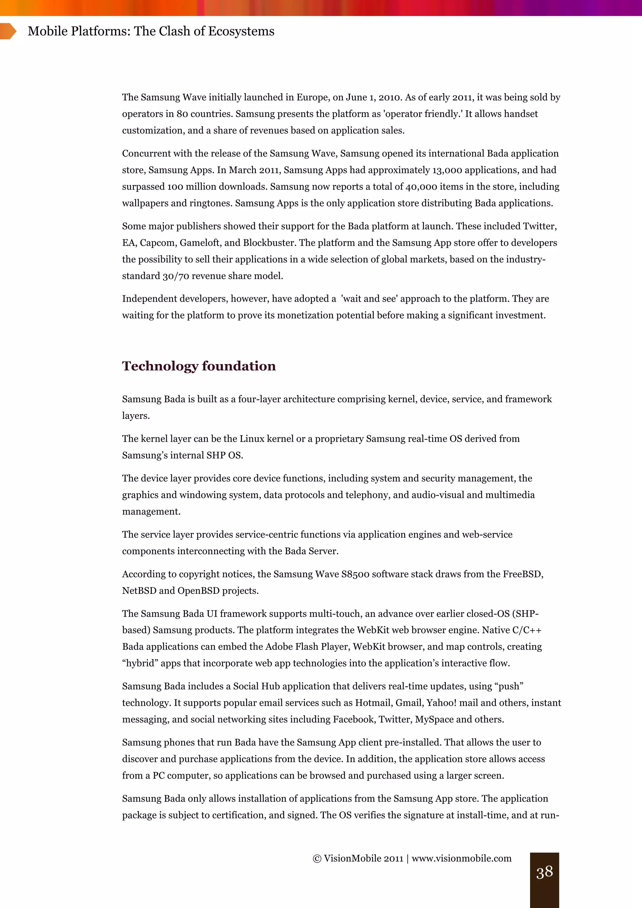 Mobile Platforms: The Clash of Ecosystems




               The Samsung Wave initially launched in Europe, on June 1, 2010. As of early 2011, it was being sold by
               operators in 80 countries. Samsung presents the platform as 'operator friendly.' It allows handset
               customization, and a share of revenues based on application sales.

               Concurrent with the release of the Samsung Wave, Samsung opened its international Bada application
               store, Samsung Apps. In March 2011, Samsung Apps had approximately 13,000 applications, and had
               surpassed 100 million downloads. Samsung now reports a total of 40,000 items in the store, including
               wallpapers and ringtones. Samsung Apps is the only application store distributing Bada applications.

               Some major publishers showed their support for the Bada platform at launch. These included Twitter,
               EA, Capcom, Gameloft, and Blockbuster. The platform and the Samsung App store offer to developers
               the possibility to sell their applications in a wide selection of global markets, based on the industry-
               standard 30/70 revenue share model.

               Independent developers, however, have adopted a 'wait and see' approach to the platform. They are
               waiting for the platform to prove its monetization potential before making a significant investment.




               Technology foundation

               Samsung Bada is built as a four-layer architecture comprising kernel, device, service, and framework
               layers.

               The kernel layer can be the Linux kernel or a proprietary Samsung real-time OS derived from
               Samsung’s internal SHP OS.

               The device layer provides core device functions, including system and security management, the
               graphics and windowing system, data protocols and telephony, and audio-visual and multimedia
               management.

               The service layer provides service-centric functions via application engines and web-service
               components interconnecting with the Bada Server.

               According to copyright notices, the Samsung Wave S8500 software stack draws from the FreeBSD,
               NetBSD and OpenBSD projects.

               The Samsung Bada UI framework supports multi-touch, an advance over earlier closed-OS (SHP-
               based) Samsung products. The platform integrates the WebKit web browser engine. Native C/C++
               Bada applications can embed the Adobe Flash Player, WebKit browser, and map controls, creating
               “hybrid” apps that incorporate web app technologies into the application’s interactive flow.

               Samsung Bada includes a Social Hub application that delivers real-time updates, using “push”
               technology. It supports popular email services such as Hotmail, Gmail, Yahoo! mail and others, instant
               messaging, and social networking sites including Facebook, Twitter, MySpace and others.

               Samsung phones that run Bada have the Samsung App client pre-installed. That allows the user to
               discover and purchase applications from the device. In addition, the application store allows access
               from a PC computer, so applications can be browsed and purchased using a larger screen.

               Samsung Bada only allows installation of applications from the Samsung App store. The application
               package is subject to certification, and signed. The OS verifies the signature at install-time, and at run-



                                                             © VisionMobile 2011 | www.visionmobile.com
                                                                                                                    38
 