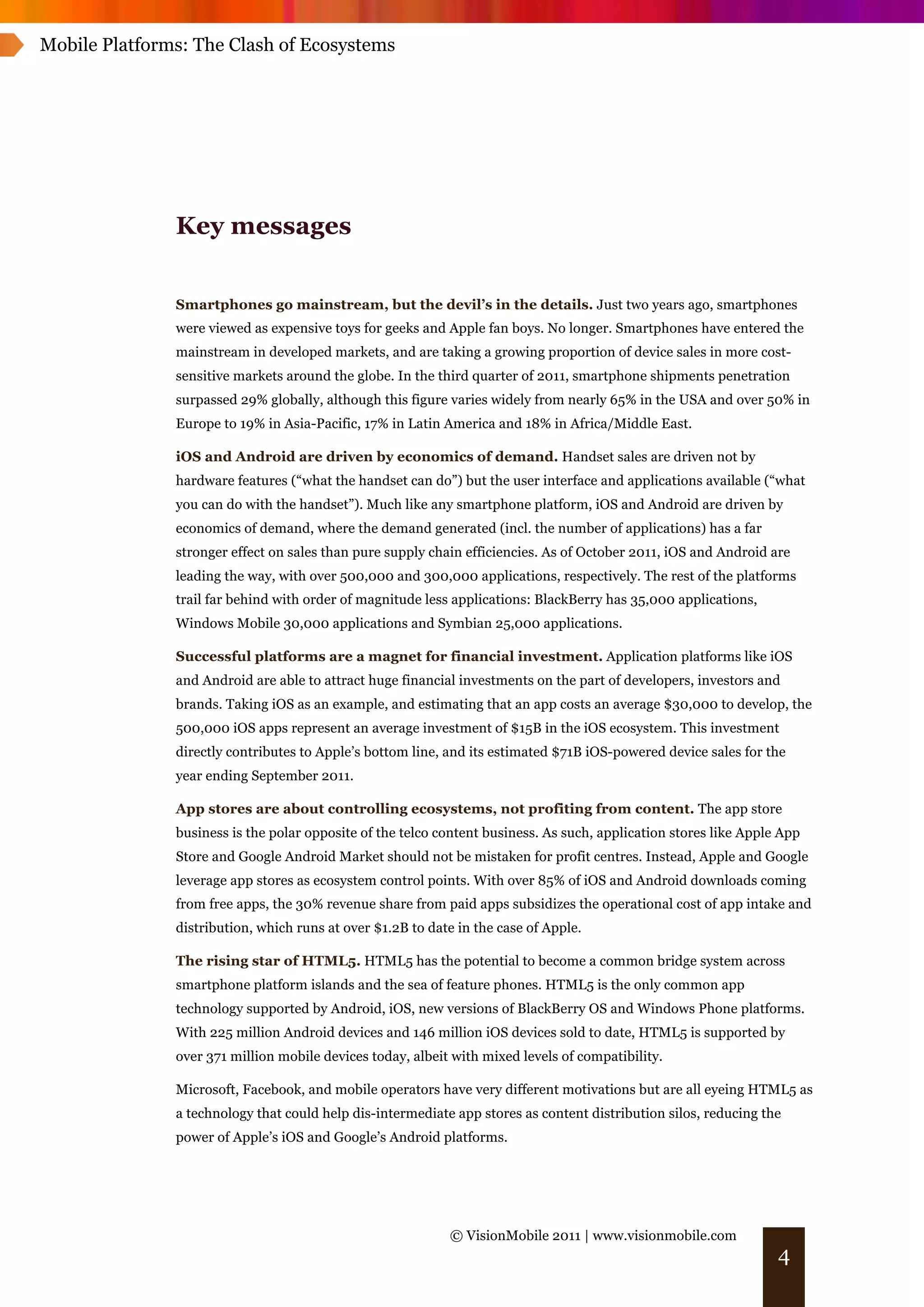 Mobile Platforms: The Clash of Ecosystems




               Key messages


               Smartphones go mainstream, but the devil’s in the details. Just two years ago, smartphones
               were viewed as expensive toys for geeks and Apple fan boys. No longer. Smartphones have entered the
               mainstream in developed markets, and are taking a growing proportion of device sales in more cost-
               sensitive markets around the globe. In the third quarter of 2011, smartphone shipments penetration
               surpassed 29% globally, although this figure varies widely from nearly 65% in the USA and over 50% in
               Europe to 19% in Asia-Pacific, 17% in Latin America and 18% in Africa/Middle East.

               iOS and Android are driven by economics of demand. Handset sales are driven not by
               hardware features (“what the handset can do”) but the user interface and applications available (“what
               you can do with the handset”). Much like any smartphone platform, iOS and Android are driven by
               economics of demand, where the demand generated (incl. the number of applications) has a far
               stronger effect on sales than pure supply chain efficiencies. As of October 2011, iOS and Android are
               leading the way, with over 500,000 and 300,000 applications, respectively. The rest of the platforms
               trail far behind with order of magnitude less applications: BlackBerry has 35,000 applications,
               Windows Mobile 30,000 applications and Symbian 25,000 applications.

               Successful platforms are a magnet for financial investment. Application platforms like iOS
               and Android are able to attract huge financial investments on the part of developers, investors and
               brands. Taking iOS as an example, and estimating that an app costs an average $30,000 to develop, the
               500,000 iOS apps represent an average investment of $15B in the iOS ecosystem. This investment
               directly contributes to Apple’s bottom line, and its estimated $71B iOS-powered device sales for the
               year ending September 2011.

               App stores are about controlling ecosystems, not profiting from content. The app store
               business is the polar opposite of the telco content business. As such, application stores like Apple App
               Store and Google Android Market should not be mistaken for profit centres. Instead, Apple and Google
               leverage app stores as ecosystem control points. With over 85% of iOS and Android downloads coming
               from free apps, the 30% revenue share from paid apps subsidizes the operational cost of app intake and
               distribution, which runs at over $1.2B to date in the case of Apple.

               The rising star of HTML5. HTML5 has the potential to become a common bridge system across
               smartphone platform islands and the sea of feature phones. HTML5 is the only common app
               technology supported by Android, iOS, new versions of BlackBerry OS and Windows Phone platforms.
               With 225 million Android devices and 146 million iOS devices sold to date, HTML5 is supported by
               over 371 million mobile devices today, albeit with mixed levels of compatibility.

               Microsoft, Facebook, and mobile operators have very different motivations but are all eyeing HTML5 as
               a technology that could help dis-intermediate app stores as content distribution silos, reducing the
               power of Apple’s iOS and Google’s Android platforms.




                                                            © VisionMobile 2011 | www.visionmobile.com
                                                                                                                   4
 