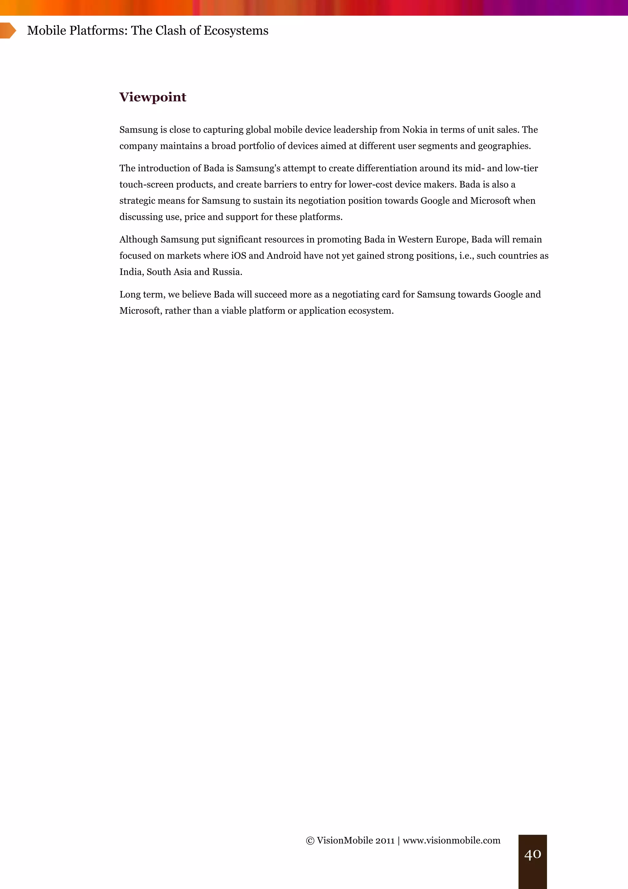 Mobile Platforms: The Clash of Ecosystems




               Viewpoint

               Samsung is close to capturing global mobile device leadership from Nokia in terms of unit sales. The
               company maintains a broad portfolio of devices aimed at different user segments and geographies.

               The introduction of Bada is Samsung's attempt to create differentiation around its mid- and low-tier
               touch-screen products, and create barriers to entry for lower-cost device makers. Bada is also a
               strategic means for Samsung to sustain its negotiation position towards Google and Microsoft when
               discussing use, price and support for these platforms.

               Although Samsung put significant resources in promoting Bada in Western Europe, Bada will remain
               focused on markets where iOS and Android have not yet gained strong positions, i.e., such countries as
               India, South Asia and Russia.

               Long term, we believe Bada will succeed more as a negotiating card for Samsung towards Google and
               Microsoft, rather than a viable platform or application ecosystem.




                                                            © VisionMobile 2011 | www.visionmobile.com
                                                                                                                  40
 