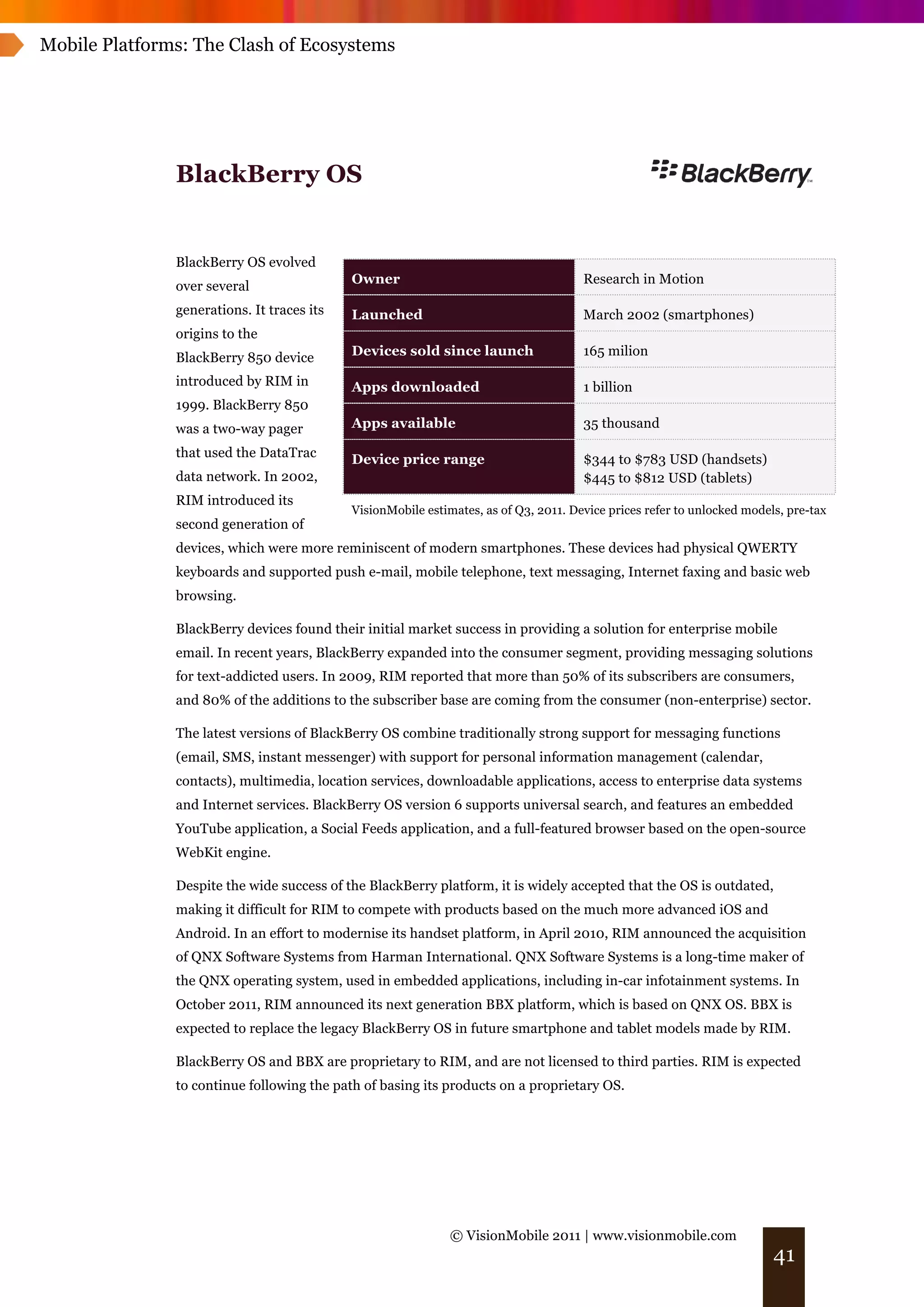 Mobile Platforms: The Clash of Ecosystems




               BlackBerry OS


               BlackBerry OS evolved
                                            Owner                                     Research in Motion
               over several
               generations. It traces its   Launched                                  March 2002 (smartphones)
               origins to the
               BlackBerry 850 device        Devices sold since launch                 165 milion

               introduced by RIM in         Apps downloaded                           1 billion
               1999. BlackBerry 850
               was a two-way pager          Apps available                            35 thousand

               that used the DataTrac       Device price range                        $344 to $783 USD (handsets)
               data network. In 2002,                                                 $445 to $812 USD (tablets)
               RIM introduced its
                                            VisionMobile estimates, as of Q3, 2011. Device prices refer to unlocked models, pre-tax
               second generation of
               devices, which were more reminiscent of modern smartphones. These devices had physical QWERTY
               keyboards and supported push e-mail, mobile telephone, text messaging, Internet faxing and basic web
               browsing.

               BlackBerry devices found their initial market success in providing a solution for enterprise mobile
               email. In recent years, BlackBerry expanded into the consumer segment, providing messaging solutions
               for text-addicted users. In 2009, RIM reported that more than 50% of its subscribers are consumers,
               and 80% of the additions to the subscriber base are coming from the consumer (non-enterprise) sector.

               The latest versions of BlackBerry OS combine traditionally strong support for messaging functions
               (email, SMS, instant messenger) with support for personal information management (calendar,
               contacts), multimedia, location services, downloadable applications, access to enterprise data systems
               and Internet services. BlackBerry OS version 6 supports universal search, and features an embedded
               YouTube application, a Social Feeds application, and a full-featured browser based on the open-source
               WebKit engine.

               Despite the wide success of the BlackBerry platform, it is widely accepted that the OS is outdated,
               making it difficult for RIM to compete with products based on the much more advanced iOS and
               Android. In an effort to modernise its handset platform, in April 2010, RIM announced the acquisition
               of QNX Software Systems from Harman International. QNX Software Systems is a long-time maker of
               the QNX operating system, used in embedded applications, including in-car infotainment systems. In
               October 2011, RIM announced its next generation BBX platform, which is based on QNX OS. BBX is
               expected to replace the legacy BlackBerry OS in future smartphone and tablet models made by RIM.

               BlackBerry OS and BBX are proprietary to RIM, and are not licensed to third parties. RIM is expected
               to continue following the path of basing its products on a proprietary OS.




                                                              © VisionMobile 2011 | www.visionmobile.com
                                                                                                                         41
 