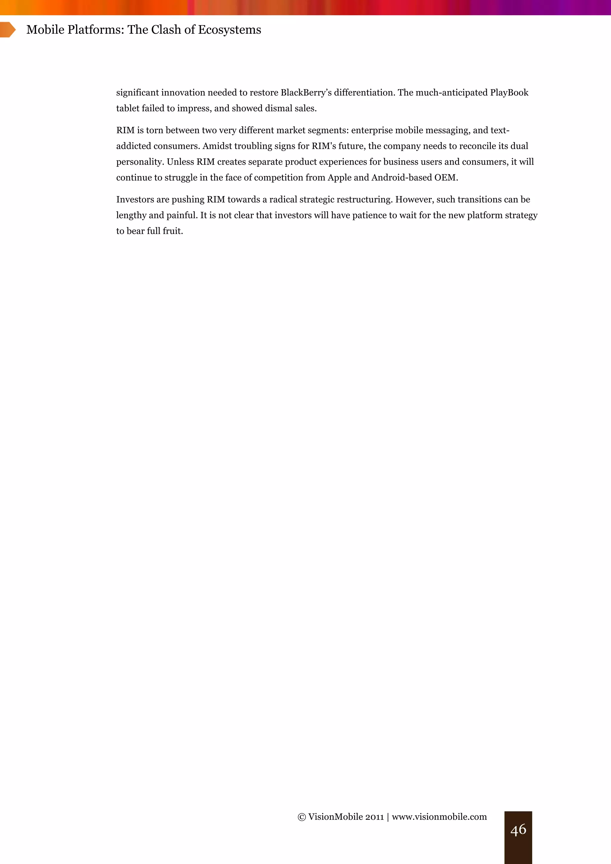 Mobile Platforms: The Clash of Ecosystems




               significant innovation needed to restore BlackBerry’s differentiation. The much-anticipated PlayBook
               tablet failed to impress, and showed dismal sales.

               RIM is torn between two very different market segments: enterprise mobile messaging, and text-
               addicted consumers. Amidst troubling signs for RIM's future, the company needs to reconcile its dual
               personality. Unless RIM creates separate product experiences for business users and consumers, it will
               continue to struggle in the face of competition from Apple and Android-based OEM.

               Investors are pushing RIM towards a radical strategic restructuring. However, such transitions can be
               lengthy and painful. It is not clear that investors will have patience to wait for the new platform strategy
               to bear full fruit.




                                                             © VisionMobile 2011 | www.visionmobile.com
                                                                                                                    46
 