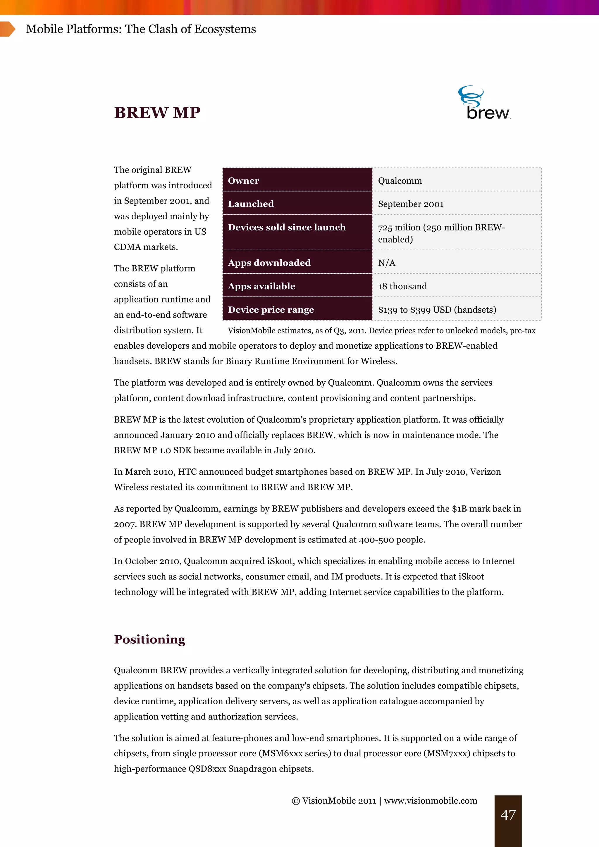Mobile Platforms: The Clash of Ecosystems




               BREW MP


               The original BREW
                                            Owner                                     Qualcomm
               platform was introduced
               in September 2001, and       Launched                                  September 2001
               was deployed mainly by
               mobile operators in US       Devices sold since launch                 725 milion (250 million BREW-
                                                                                      enabled)
               CDMA markets.
                                            Apps downloaded                           N/A
               The BREW platform
               consists of an               Apps available                            18 thousand
               application runtime and
                                            Device price range                        $139 to $399 USD (handsets)
               an end-to-end software
               distribution system. It      VisionMobile estimates, as of Q3, 2011. Device prices refer to unlocked models, pre-tax
               enables developers and mobile operators to deploy and monetize applications to BREW-enabled
               handsets. BREW stands for Binary Runtime Environment for Wireless.

               The platform was developed and is entirely owned by Qualcomm. Qualcomm owns the services
               platform, content download infrastructure, content provisioning and content partnerships.

               BREW MP is the latest evolution of Qualcomm's proprietary application platform. It was officially
               announced January 2010 and officially replaces BREW, which is now in maintenance mode. The
               BREW MP 1.0 SDK became available in July 2010.

               In March 2010, HTC announced budget smartphones based on BREW MP. In July 2010, Verizon
               Wireless restated its commitment to BREW and BREW MP.

               As reported by Qualcomm, earnings by BREW publishers and developers exceed the $1B mark back in
               2007. BREW MP development is supported by several Qualcomm software teams. The overall number
               of people involved in BREW MP development is estimated at 400-500 people.

               In October 2010, Qualcomm acquired iSkoot, which specializes in enabling mobile access to Internet
               services such as social networks, consumer email, and IM products. It is expected that iSkoot
               technology will be integrated with BREW MP, adding Internet service capabilities to the platform.




               Positioning

               Qualcomm BREW provides a vertically integrated solution for developing, distributing and monetizing
               applications on handsets based on the company's chipsets. The solution includes compatible chipsets,
               device runtime, application delivery servers, as well as application catalogue accompanied by
               application vetting and authorization services.

               The solution is aimed at feature-phones and low-end smartphones. It is supported on a wide range of
               chipsets, from single processor core (MSM6xxx series) to dual processor core (MSM7xxx) chipsets to
               high-performance QSD8xxx Snapdragon chipsets.


                                                              © VisionMobile 2011 | www.visionmobile.com
                                                                                                                         47
 